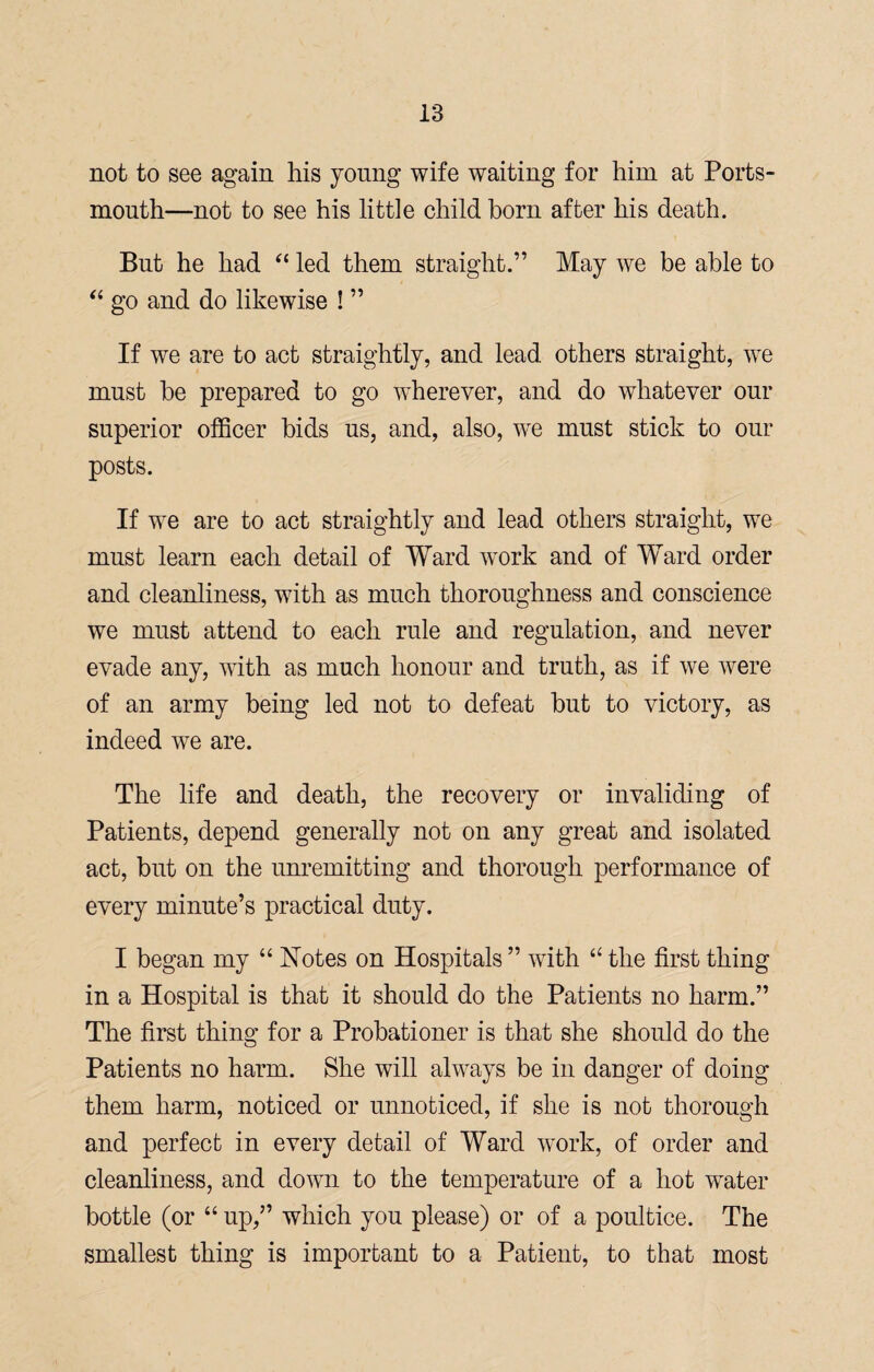 not to see again his young wife waiting for him at Ports¬ mouth—not to see his little child born after his death. But he had “ led them straight.” May we be able to “ go and do likewise ! ” If we are to act straightly, and lead others straight, we must be prepared to go wherever, and do whatever our superior officer bids us, and, also, we must stick to our posts. If we are to act straightly and lead others straight, we must learn each detail of Ward work and of Ward order and cleanliness, with as much thoroughness and conscience we must attend to each rule and regulation, and never evade any, with as much honour and truth, as if we were of an army being led not to defeat but to victory, as indeed we are. The life and death, the recovery or invaliding of Patients, depend generally not on any great and isolated act, but on the unremitting and thorough performance of every minute’s practical duty. I began my “ Notes on Hospitals ” with “ the first thing in a Hospital is that it should do the Patients no harm.” The first thing for a Probationer is that she should do the Patients no harm. She will always be in danger of doing them harm, noticed or unnoticed, if she is not thorough and perfect in every detail of Ward work, of order and cleanliness, and down to the temperature of a hot water bottle (or “ up,” which you please) or of a poultice. The smallest thing is important to a Patient, to that most