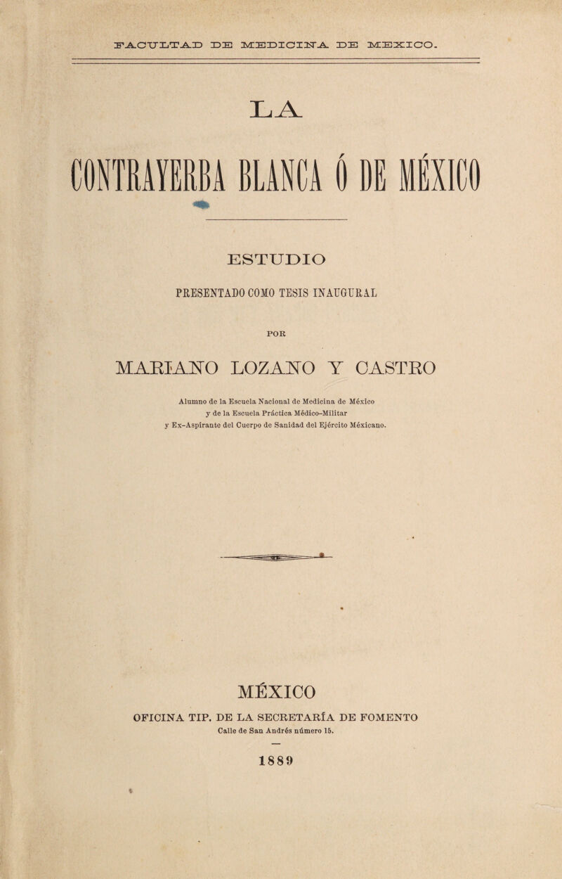 DDE MEDICI1TA IDIE MEXICO. LAN ESTUDIO PRESENTADO COMO TESIS INAUGURAL POR MARIANO LOZANO Y CASTRO Alumno de la Escuela Nacional de Medicina de México y de la Escuela Práctica Médico-Militar y Ex-Aspirante del Cuerpo de Sanidad del Ejército Méxicano. MÉXICO OFICINA TIP. DE LA SECRETARIA DE FOMENTO Calle de San Andrés número 15. 1889