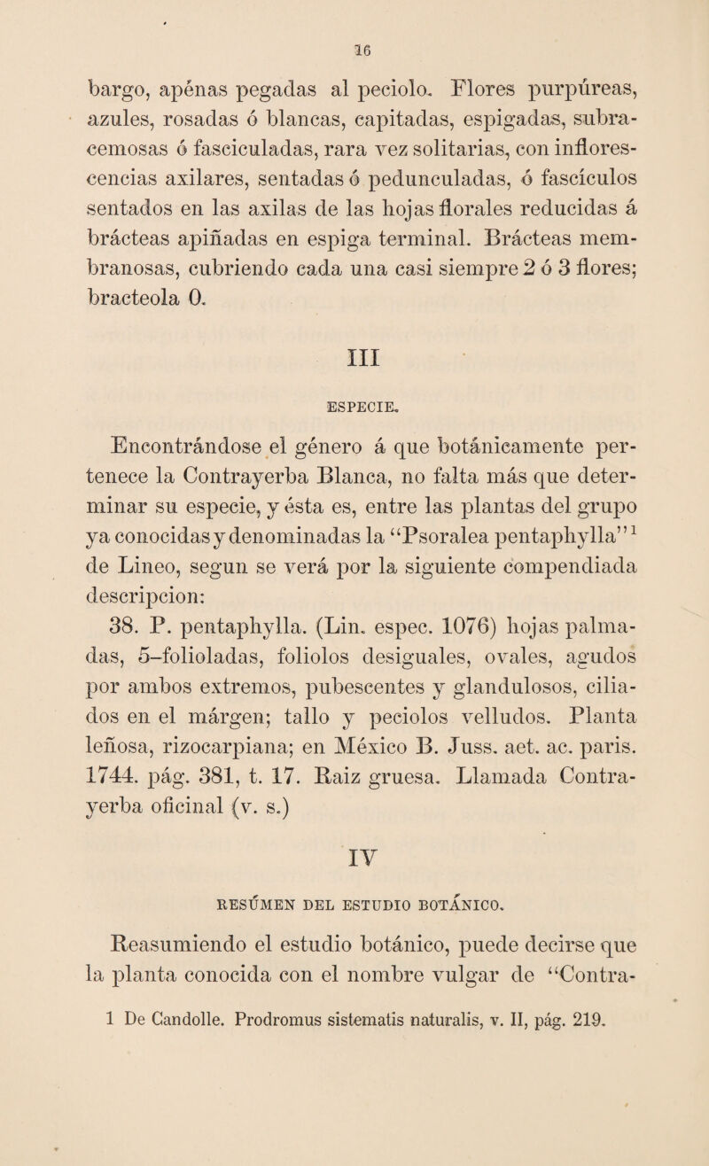 bargo, apenas pegadas al peciolo. Flores purpúreas, azules, rosadas ó blancas, eapitadas, espigadas, subra- cemosas 6 fasciculadas, rara vez solitarias, con inflores¬ cencias axilares, sentadas ó pedunculadas, ó fascículos sentados en las axilas de las lioj as florales reducidas á brácteas apiñadas en espiga terminal. Brácteas mem¬ branosas, cubriendo cada una casi siempre 2 6 3 flores; bracteola 0. III ESPECIE. Encontrándose el género á que botánicamente per¬ tenece la Contrayerba Blanca, no falta más que deter¬ minar su especie, y ésta es, entre las plantas del grupo ya conocidas y denominadas la “Psoralea pentapflylla”1 de Lineo, según se verá por la siguiente compendiada descripción: 38. P. pentaphylla. (Lin. espec. 1076) flojas palma¬ das, 5-folioladas, foliólos desiguales, ovales, agudos por ambos extremos, pubescentes y glandulosos, cilia¬ dos en el márgen; tallo y peciolos velludos. Planta leñosa, rizocarpiana; en México B. Juss. aet. ac. paris. 1744. pág. 381, t. 17. Raiz gruesa. Llamada Contra¬ yerba oficinal (v. s.) IV RESUMEN DEL ESTUDIO BOTANICO. Reasumiendo el estudio botánico, puede decirse que la planta conocida con el nombre vulgar de “Contra- 1 De Candolle. Prodromus sistematis naturalis, v. II, pág. 219.