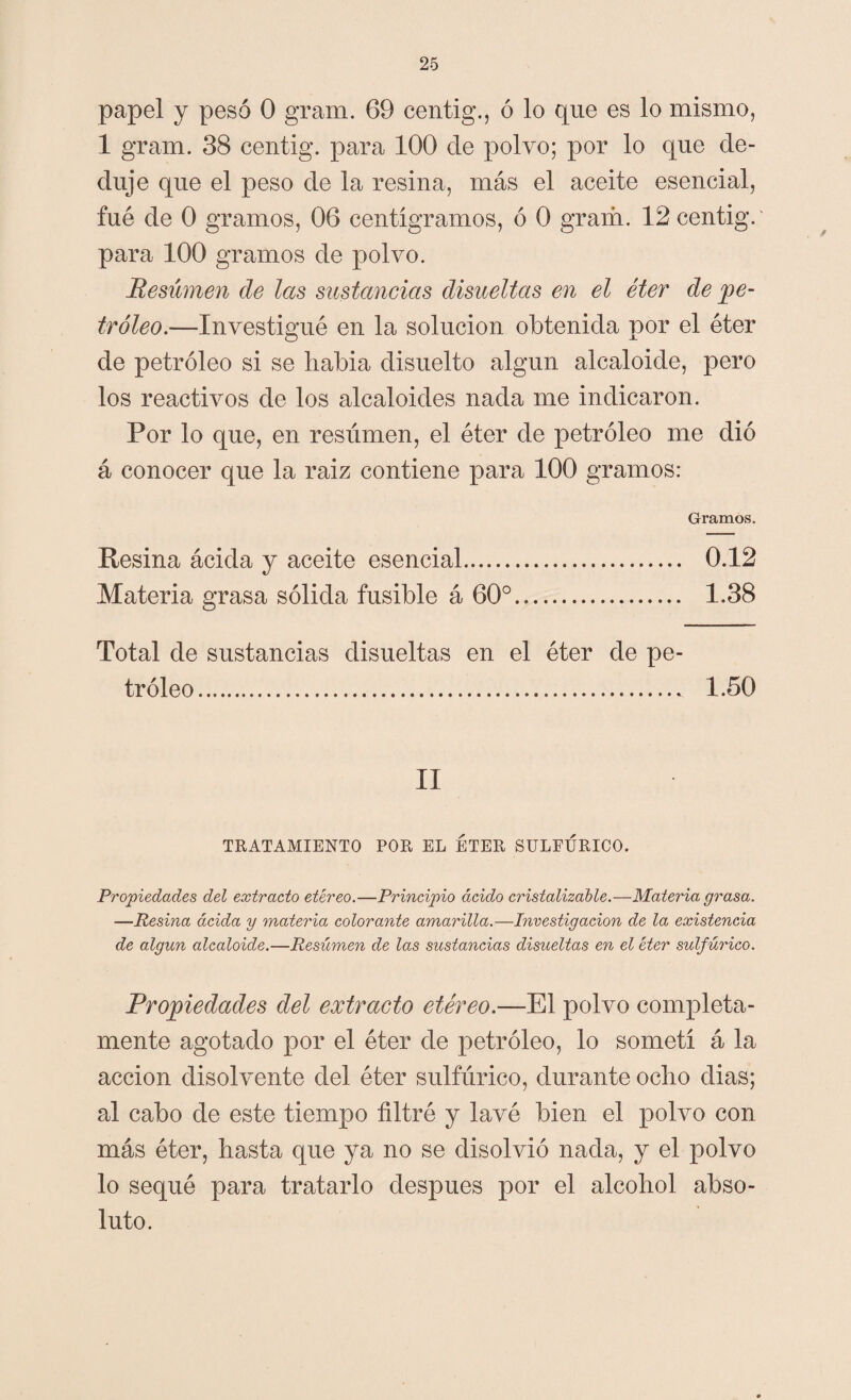 papel y pesó O gram. 69 centig., ó lo que es lo mismo, 1 gram. 38 centig. para 100 de polvo; por lo que de¬ duje que el peso de la resina, más el aceite esencial, fué de 0 gramos, 06 centigramos, ó 0 gram. 12 centig.' para 100 gramos de polvo. Resumen de las sustancias disueltas en el éter de pe¬ tróleo.—-Investigué en la solución obtenida por el éter de petróleo si se liabia disuelto algún alcaloide, pero los reactivos de los alcaloides nada me indicaron. Por lo que, en resúmen, el éter de petróleo me dió á conocer que la raiz contiene para 100 gramos: Gramos. Resina ácida y aceite esencial. 0.12 Materia grasa sólida fusible á 60°. 1.38 Total de sustancias disueltas en el éter de pe¬ tróleo.. 1.50 II TRATAMIENTO POR EL ETER SULFÚRICO. Propiedades del extracto etéreo.—Principio ácido cristalizable.—Materia grasa. —Resina ácida y materia colorante amarilla.—Investigación de la existencia de algún alcaloide.—Resúmen de las sustancias disueltas en el éter sulfúrico. Propiedades del extracto etéreo— El polvo completa¬ mente agotado por el éter de petróleo, lo sometí á la acción disolvente del éter sulfúrico, durante odio dias; al cabo de este tiempo filtré y lavé bien el polvo con más éter, basta que ya no se disolvió nada, y el polvo lo sequé para tratarlo después por el alcohol abso¬ luto.