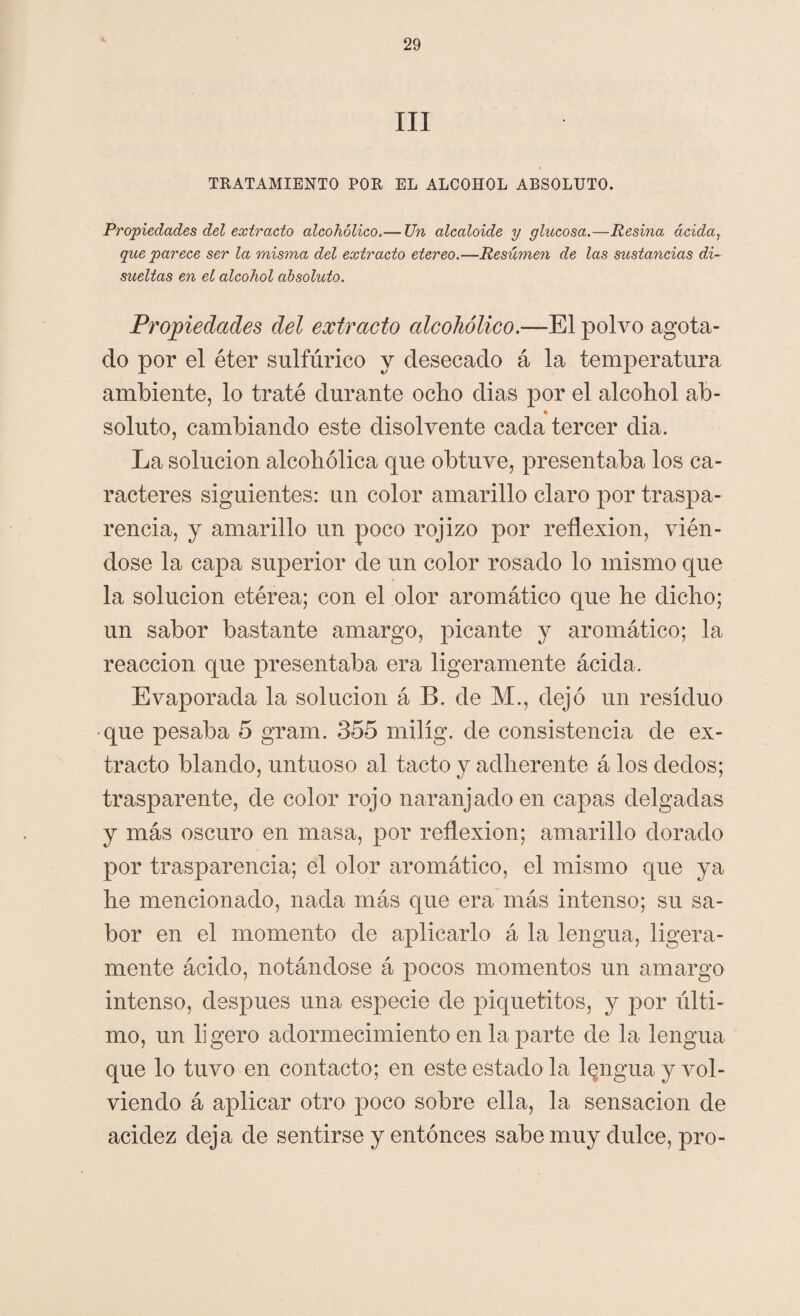 III TRATAMIENTO POR EL ALCOHOL ABSOLUTO. Propiedades del extracto alcohólico.— TJn alcaloide y glucosa.—Resina acida, que parece ser la misma del extracto etereo.—Resúmen de las sustancias di¬ sueltas en el alcohol absoluto. Propiedades del extracto alcohólico.—El polvo agota¬ do por el éter sulfúrico y desecado á la temperatura ambiente, lo traté durante ocho dias por el alcohol ab¬ soluto, cambiando este disolvente cada tercer dia. La solución alcohólica que obtuve, presentaba los ca¬ racteres siguientes: un color amarillo claro por traspa¬ rencia, y amarillo un poco rojizo por reflexión, vién¬ dose la capa superior de un color rosado lo mismo que la solución etérea; con el olor aromático que he dicho; un sabor bastante amargo, picante y aromático; la reacción que presentaba era ligeramente ácida. Evaporada la solución á B. de M., dejó un residuo que pesaba 5 gram. 355 milig. de consistencia de ex¬ tracto blando, untuoso al tacto y adherente á los dedos; trasparente, de color rojo naranjado en capas delgadas y más oscuro en masa, por reflexión; amarillo dorado por trasparencia; el olor aromático, el mismo que ya he mencionado, nada más que era más intenso; su sa¬ bor en el momento de aplicarlo á la lengua, ligera¬ mente ácido, notándose á pocos momentos un amargo intenso, después una especie de piquetitos, y por últi- mo, un ligero adormecimiento en la parte de la lengua que lo tuvo en contacto; en este estado la lengua y vol¬ viendo á aplicar otro poco sobre ella, la sensación de acidez deja de sentirse y entonces sabe muy dulce, pro-