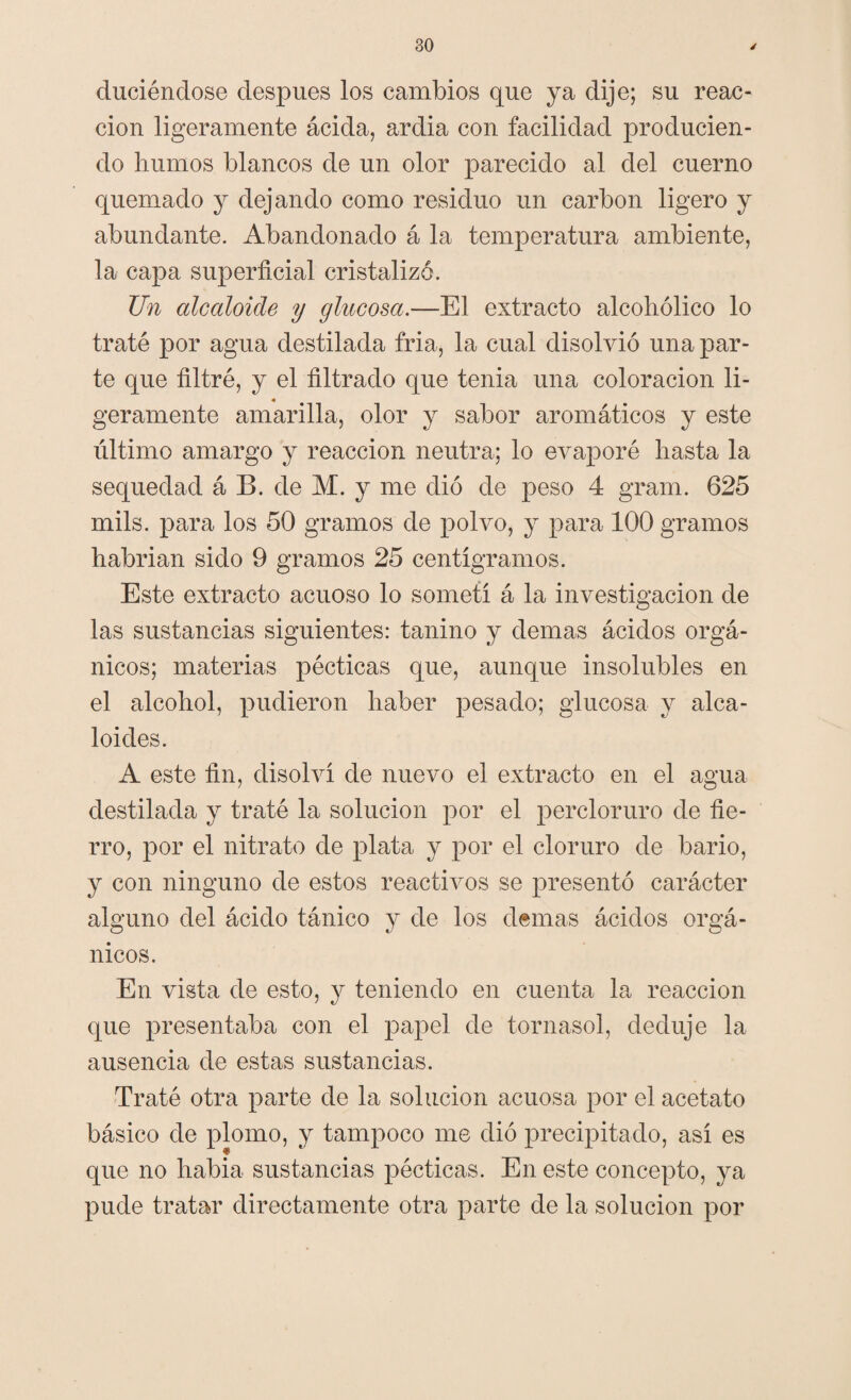 duciéndose después los cambios que ya dije; su reac¬ ción ligeramente ácida, ardía con facilidad producien¬ do humos blancos de un olor parecido al del cuerno quemado y dejando como residuo un carbón ligero y abundante. Abandonado á la temperatura ambiente, la capa superficial cristalizó. Un alcaloide y glucosa.—El extracto alcohólico lo traté por agua destilada fría, la cual disolvió una par¬ te que filtré, y el filtrado que tenia una coloración li¬ geramente amarilla, olor y sabor aromáticos y este último amargo y reacción neutra; lo evaporé hasta la sequedad á B. de M. y me dio de peso 4 gram. 625 mils. para los 50 gramos de polvo, y para 100 gramos habrían sido 9 gramos 25 centigramos. Este extracto acuoso lo sometí á la investigación de las sustancias siguientes: tanino y demas ácidos orgá¬ nicos; materias pécticas que, aunque insolubles en el alcohol, pudieron haber pesado; glucosa y alca¬ loides. A este fin, disolví de nuevo el extracto en el agua destilada y traté la solución por el percloruro de fie¬ rro, por el nitrato de plata y por el cloruro de bario, y con ninguno de estos reactivos se presentó carácter alguno del ácido tánico y de los demas ácidos orgá¬ nicos. En vista de esto, y teniendo en cuenta la reacción que presentaba con el papel de tornasol, deduje la ausencia de estas sustancias. Traté otra parte de la solución acuosa por el acetato básico de plomo, y tampoco me dio precipitado, así es que no había sustancias pécticas. En este concepto, ya pude tratar directamente otra parte de la solución por