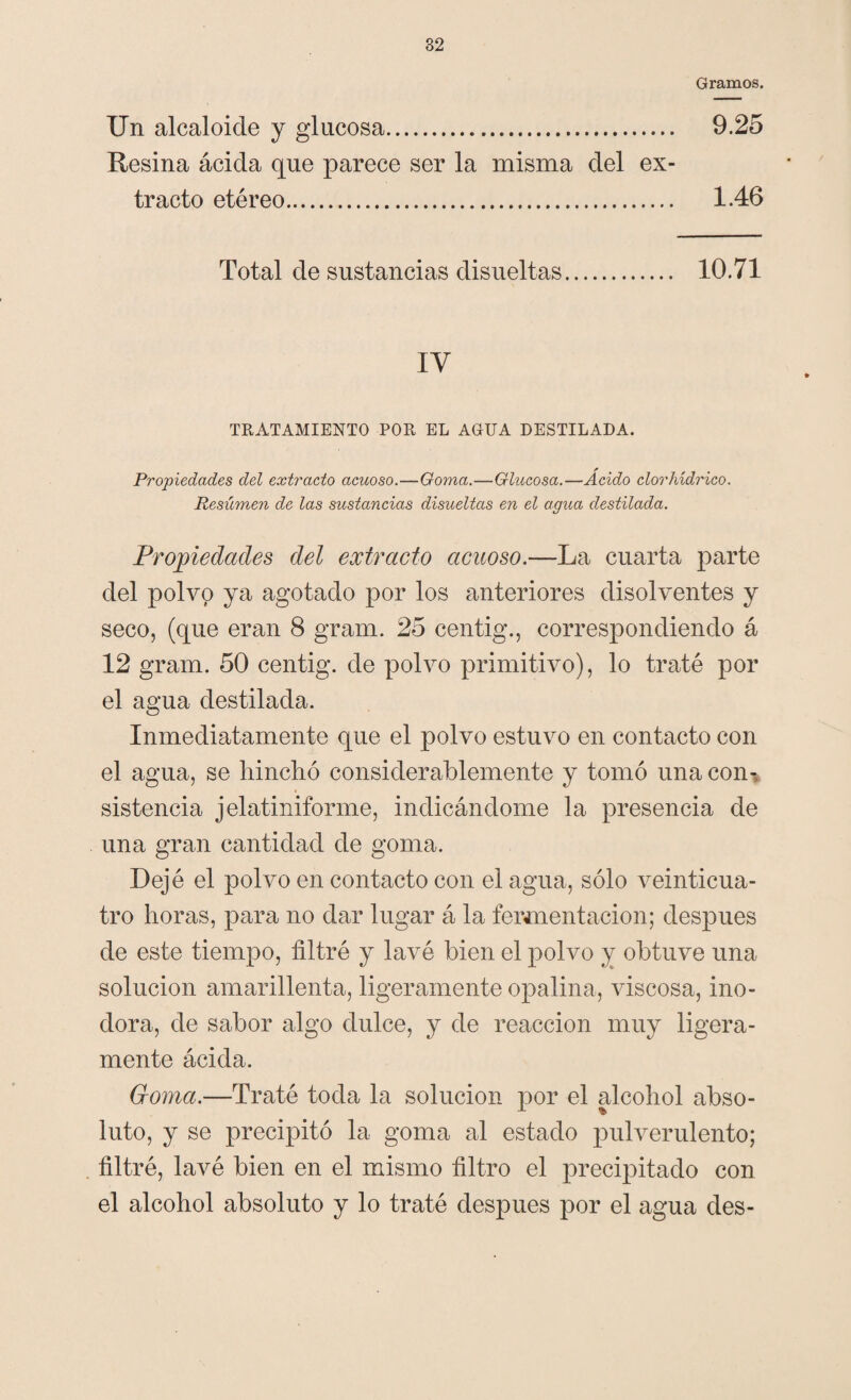 Gramos. Un alcaloide y glucosa. 9.25 Resina ácida que parece ser la misma del ex¬ tracto etéreo. 1.46 Total de sustancias disueltas. 10.71 IY TRATAMIENTO POR EL AGUA DESTILADA. Propiedades del extracto acuoso.—Goma.—Glucosa.—Ácido clorhídrico. Resúmen de las sustancias disueltas en el agua destilada. Propiedades del extracto acuoso.—La cuarta parte del polvo ya agotado por los anteriores disolventes y seco, (que eran 8 gram. 25 centig., correspondiendo á 12 gram. 50 centig. de polvo primitivo), lo traté por el agua destilada. Inmediatamente que el polvo estuvo en contacto con el agua, se hinchó considerablemente y tomó una con¬ sistencia jelatiniforme, indicándome la presencia de una gran cantidad de goma. Dejé el polvo en contacto con el agua, sólo veinticua¬ tro horas, para no dar lugar á la fermentación; después de este tiempo, filtré y lavé bien el polvo y obtuve una solución amarillenta, ligeramente opalina, viscosa, ino¬ dora, de sabor algo dulce, y de reacción muy ligera¬ mente ácida. Goma.—Traté toda la solución por el alcohol abso¬ luto, y se precipitó la goma al estado pulverulento; filtré, lavé bien en el mismo filtro el precipitado con el alcohol absoluto y lo traté después por el agua des-