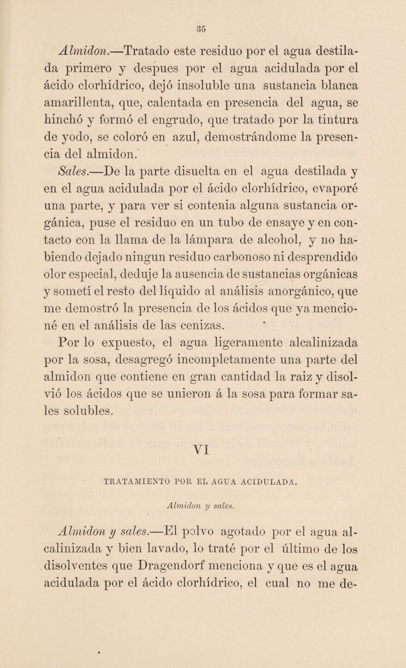 Almidón.—Tratado este residuo por el agua destila¬ da primero y después por el agua acidulada por el ácido clorhídrico, dejó insoluble una sustancia blanca amarillenta, que, calentada en presencia del agua, se hinchó y formó el engrudo, que tratado por la tintura de yodo, se coloró en azul, demostrándome la presen¬ cia del almidón. Sales.—De la parte disuelta en el agua destilada y en el agua acidulada por el ácido clorhídrico, evaporé una parte, y para ver si contenia alguna sustancia or¬ gánica, puse el residuo en un tubo de ensaye y en con¬ tacto con la llama de la lámpara de alcohol, y no ha¬ biendo dejado ningún residuo carbonoso ni desprendido olor especial, deduje la ausencia de sustancias orgánicas y sometí el resto del líquido al análisis anorgánico, que me demostró la presencia de los ácidos que ya mencio¬ né en el análisis de las cenizas. Por lo expuesto, el agua ligeramente alcalinizada por la sosa, desagregó incompletamente una parte del almidón que contiene en gran cantidad la raiz y disol¬ vió los ácidos que se unieron á la sosa para formar sa¬ les solubles. VI TRATAMIENTO POR EL AGUA ACIDULADA. Almidón y sales. Almidón y sales.—El polvo agotado por el agua al¬ calinizada y bien lavado, lo traté por el último de los disolventes que Dragendorf menciona y que es el agua acidulada por el ácido clorhídrico, el cual no me de-