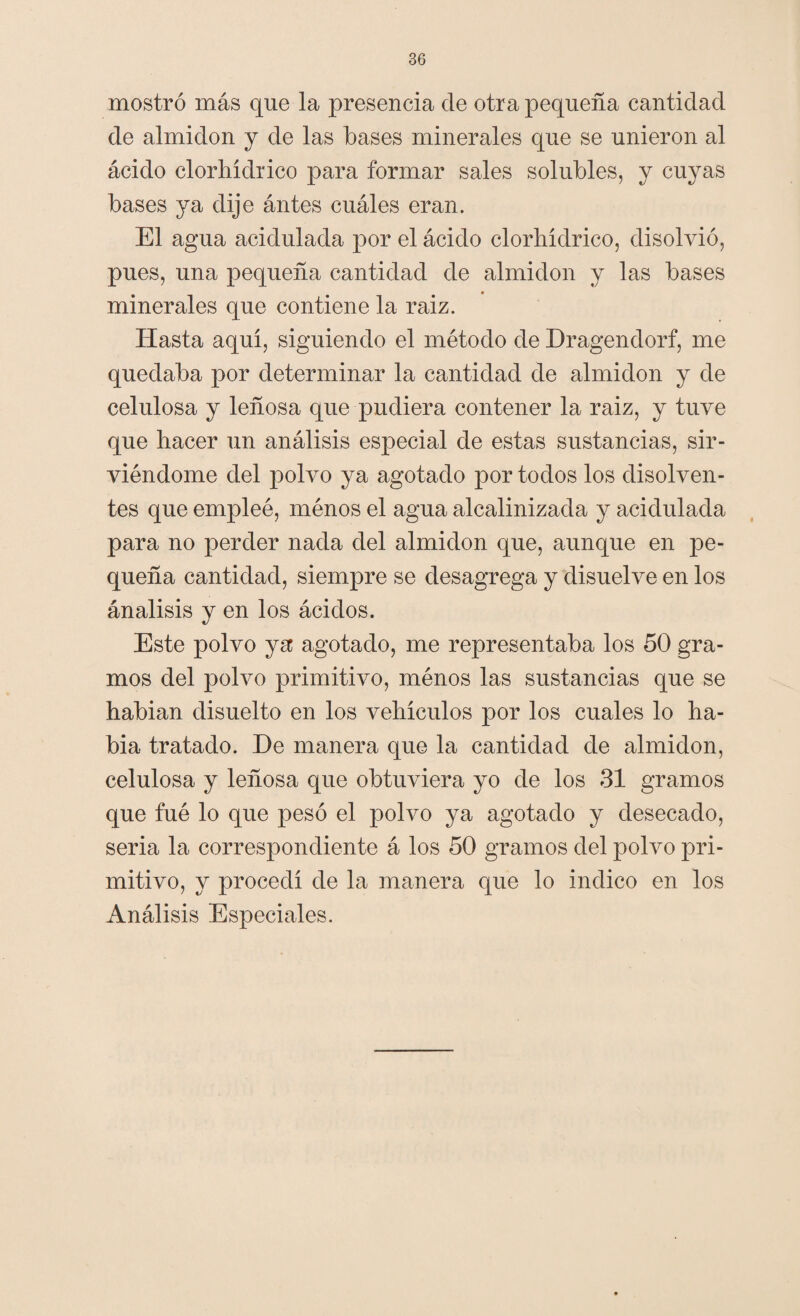 mostró más que la presencia de otra pequeña cantidad de almidón y de las bases minerales que se unieron al ácido clorhídrico para formar sales solubles, y cuyas bases ya dije ántes cuáles eran. El agua acidulada por el ácido clorhídrico, disolvió, pues, una pequeña cantidad de almidón y las bases minerales que contiene la raiz. Hasta aquí, siguiendo el método de Dragendorf, me quedaba por determinar la cantidad de almidón y de celulosa y leñosa que pudiera contener la raiz, y tuve que hacer un análisis especial de estas sustancias, sir¬ viéndome del polvo ya agotado por todos los disolven¬ tes que empleé, ménos el agua alcalinizada y acidulada para no perder nada del almidón que, aunque en pe¬ queña cantidad, siempre se desagrega y disuelve en los ánalisis y en los ácidos. Este polvo ya agotado, me representaba los 50 gra¬ mos del polvo primitivo, ménos las sustancias que se habían disuelto en los vehículos por los cuales lo ha¬ bía tratado. De manera que la cantidad de almidón, celulosa y leñosa que obtuviera yo de los 31 gramos que fué lo que pesó el polvo ya agotado y desecado, seria la correspondiente á los 50 gramos del polvo pri¬ mitivo, y procedí de la manera que lo indico en los Análisis Especiales.