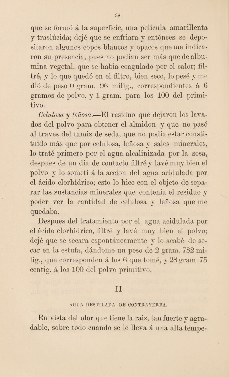 que se formó á la superficie, una película amarillenta y traslúcida; dejé que se enfriara y entonces se depo¬ sitaron algunos copos blancos y opacos que me indica¬ ron su presencia, pues no podían ser más que de albú¬ mina vegetal, que se había coagulado por el calor; fil¬ tré, y lo que quedó en el filtro, bien seco, lo pesé y me dio de peso 0 grana. 96 milíg., correspondientes á 6 gramos de polvo, y 1 gram. para los 100 del primi¬ tivo. Celulosa y leñosa.—El residuo que dejaron los lava¬ dos del polvo para obtener el almidón y que no pasó al través del tamiz de seda, que no podía estar consti¬ tuido más que por celulosa, leñosa y sales minerales, lo traté primero por el agua alcalinizada por la sosa, después de un dia de contacto filtré y lavé muy bien el polvo y lo sometí á la acción del agua acidulada por el ácido clorhídrico; esto lo hice con el objeto de sepa¬ rar las sustancias minerales que contenia el residuo y poder ver la cantidad de celulosa y leñosa que me quedaba. Después del tratamiento por el agua acidulada por el ácido clorhídrico, filtré y lavé muy bien el polvo; dejé que se secara espontáneamente y lo acabé de se¬ car en la estufa, dándome un peso de 2 gram. 782 mi¬ líg., que corresponden á los 6 que tomé, y 28 gram. 75 centig. á los 100 del polvo primitivo. II AGUA DESTILADA DE CONTRAYERBA. En vista del olor que tiene la raiz, tan fuerte y agra¬ dable, sobre todo cuando se le lleva á una alta tempe-