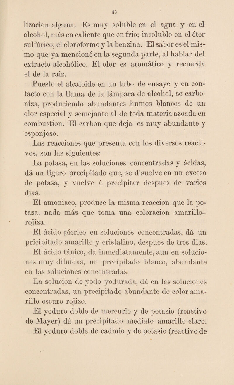 lizacion alguna. Es muy soluble en el agua y en el alcohol, más en caliente que en frió; insoluble en el éter sulfúrico, el cloroformo y la benzina. El sabor es el mis¬ mo que ya mencioné en la segunda parte, al hablar del extracto alcohólico. El olor es aromático y recuerda el de la raiz. Puesto el alcaloide en un tubo de ensaye y en con¬ tacto con la llama de la lámpara de alcohol, se carbo¬ niza, produciendo abundantes humos blancos de un olor especial y semejante al de toda materia azoada en combustión. El carbón que deja es muy abundante y esponjoso. Las reacciones que presenta con los diversos reacti¬ vos, son las siguientes: La potasa, en las soluciones concentradas y ácidas, dá un ligero precipitado que, se disuelve en un exceso de potasa, y vuelve á precipitar después de varios dias. El amoniaco, produce la misma reacción que la po¬ tasa, nada más que toma una coloración amarillo- rojiza. El ácido pícrico en soluciones concentradas, dá un pricipitado amarillo y cristalino, después de tres dias. El ácido tánico, da inmediatamente, aun en solucio¬ nes muy diluidas, un precipitado blanco, abundante en las soluciones concentradas. La solución de yodo yodurada, dá en las soluciones concentradas, un precipitado abundante de color ama¬ rillo oscuro rojizo. El yoduro doble de mercurio y de potasio (reactivo de Mayer) dá un precipitado mediato amarillo claro. El yoduro doble de cadmio y de potasio (reactivo de