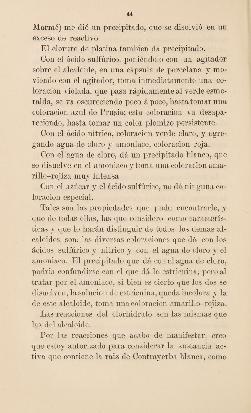 Marmé) me dió un precipitado, que se disolvió en un exceso de reactivo. El cloruro de platina también da precipitado. Con el ácido sulfúrico, poniéndolo con un agitador sobre el alcaloide, en una cápsula de porcelana y mo¬ viendo con el agitador, toma inmediatamente una co¬ loración violada, que pasa rápidamente al verde esme¬ ralda, se va oscureciendo poco á poco, hasta tomar una coloración azul de Prusia; esta coloración va desapa¬ reciendo, hasta tomar un color plomizo persistente. Con el ácido nítrico, coloración verde claro, y agre¬ gando agua de cloro y amoniaco, coloración roja. Con el agua de cloro, dá un precipitado blanco, que se disuelve en el amoniaco y toma una coloración ama¬ rillo-rojiza muy intensa. Con el azúcar y el ácido sulfúrico, no dá ninguna co¬ loración especial. Tales son las propiedades que pude encontrarle, y que de todas ellas, las que considero como caracterís¬ ticas y que lo harán distinguir de todos los demas al¬ caloides, son: las diversas coloraciones que dá con los ácidos sulfúrico y nítrico y con el agua de cloro y el amoniaco. El precipitado que dá con el agua de cloro, podría confundirse con el que dá la estricnina; pero al tratar por el amoniaco, si bien es cierto que los dos se disuelven, la solución de estricnina, queda incolora y la de este alcaloide, toma una coloración amarillo-rojiza. Las reacciones del clorhidrato son las mismas que las del alcaloide. Por las reacciones que acabo de manifestar, creo que estoy autorizado para considerar la sustancia ac¬ tiva que contiene la raiz de Contrayerba blanca, como