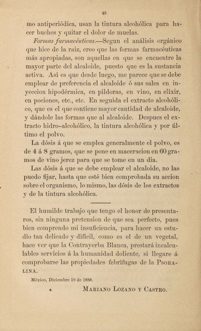 mo antiperiódica, usan la tintura alcohólica para ha¬ cer buches y quitar el dolor de muelas. Formas farmacéuticas.—Según el análisis orgánico que hice de la raiz, creo que las formas farmacéuticas más apropiadas, son aquellas en que se encuentre la mayor parte del alcaloide, puesto que es la sustancia activa. Así es que desde luego, me parece que se debe emplear de preferencia el alcaloide ó sus sales en in¬ yección hipodérmica, en píldoras, en vino, en elíxir, en pociones, etc., etc. En seguida el extracto alcohóli¬ co, que es el que contiene mayor cantidad de alcaloide, y dándole las formas que al alcaloide. Después el ex¬ tracto hidro-alcohólico, la tintura alcohólica y por úl¬ timo el polvo. La dosis á que se emplea generalmente el jiolvo, es de 4 á 8 gramos, que se pone en maceracion en 60 gra¬ mos de vino jerez para que se tome en un dia. Las dosis á que se debe emplear el alcaloide, no las puedo fijar, hasta que esté bien comprobada su acción sobre el organismo, lo mismo, las dosis de los extractos y de la tintura alcohólica. El humilde trabajo que tengo el honor de presenta¬ ros, sin ninguna pretensión de que sea perfecto, pues bien comprendo mi insuficiencia, para hacer un estu¬ dio tan delicado y difícil, como es el de un vegetal, hace ver que la Contrayerba Blanca, prestará incalcu¬ lables servicios á la humanidad doliente, si llegare á comprobarse las propiedades febrífugas de la Psora- LINA. México, Diciembre 19 de 1888. o Mariano Lozano y Castro.