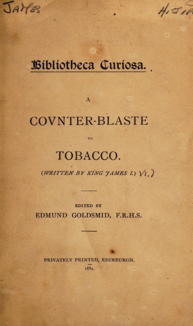 Bibliotheca (Turiosa,, A COVNTER-BLASTE TO TOBACCO. * (WRITTEN B Y KING JAMES I.) yj , ) EDITED BY EDMUND GOLDSMID, F.R.H.S. * PRIVATELY PRINTED, EDINBURGH. 1884.