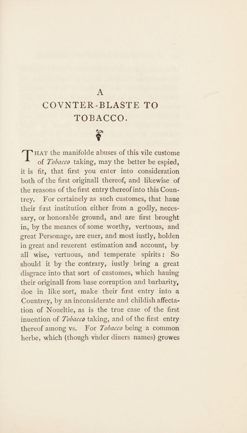 COVNTER-BLASTE TO TOBACCO. r hat the manifolde abuses of this vile custome A of Tobacco taking, may the better be espied, it is fit, that first you enter into consideration both of the first originall thereof, and likewise of the reasons of the first entry thereof into this Coun¬ trey. For certainely as such customes, that haue their first institution either from a godly, neces¬ sary, or honorable ground, and are first brought in, by the meanes of some worthy, vertuous, and great Personage, are euer, and most iustly, holden in great and reuerent estimation and account, by all wise, vertuous, and temperate spirits: So should it by the contrary, iustly bring a great disgrace into that sort of customes, which hauing their originall from base corruption and barbarity, doe in like sort, make their first entry into a Countrey, by an inconsiderate and childish affecta¬ tion of Noueltie, as is the true case of the first inuention of Tobacco taking, and of the first entry thereof among vs. For Tobacco being a common herbe, which (though vnder diuers names) growes