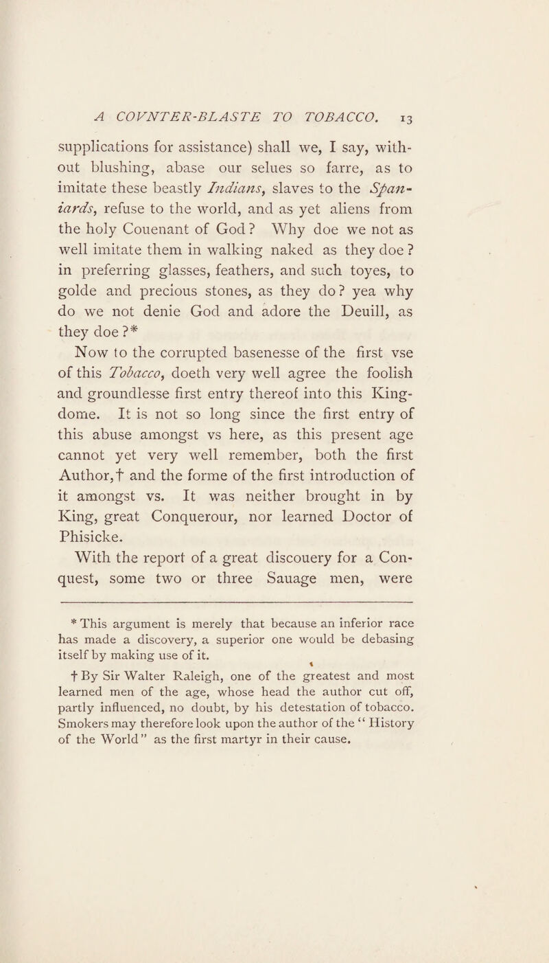 supplications for assistance) shall we, I say, with¬ out blushing, abase our selues so farre, as to imitate these beastly Indians, slaves to the Span¬ iards, refuse to the world, and as yet aliens from the holy Couenant of God ? Why doe we not as well imitate them in walking naked as they doe ? in preferring glasses, feathers, and such toyes, to golde and precious stones, as they do? yea why do we not denie God and adore the Deuill, as they doe ?* Now to the corrupted basenesse of the first vse of this Tobacco, doeth very well agree the foolish and groundlesse first entry thereof into this King- dome. It is not so long since the first entry of this abuse amongst vs here, as this present age cannot yet very well remember, both the first Author, f and the forme of the first introduction of it amongst vs. It was neither brought in by King, great Conquerour, nor learned Doctor of Phisicke. With the report of a great discouery for a Con¬ quest, some two or three Sauage men, were * This argument is merely that because an inferior race has made a discovery, a superior one would be debasing itself by making use of it. \ f By Sir Walter Raleigh, one of the greatest and most learned men of the age, whose head the author cut off, partly influenced, no doubt, by his detestation of tobacco. Smokers may therefore look upon the author of the “ History of the World” as the first martyr in their cause.