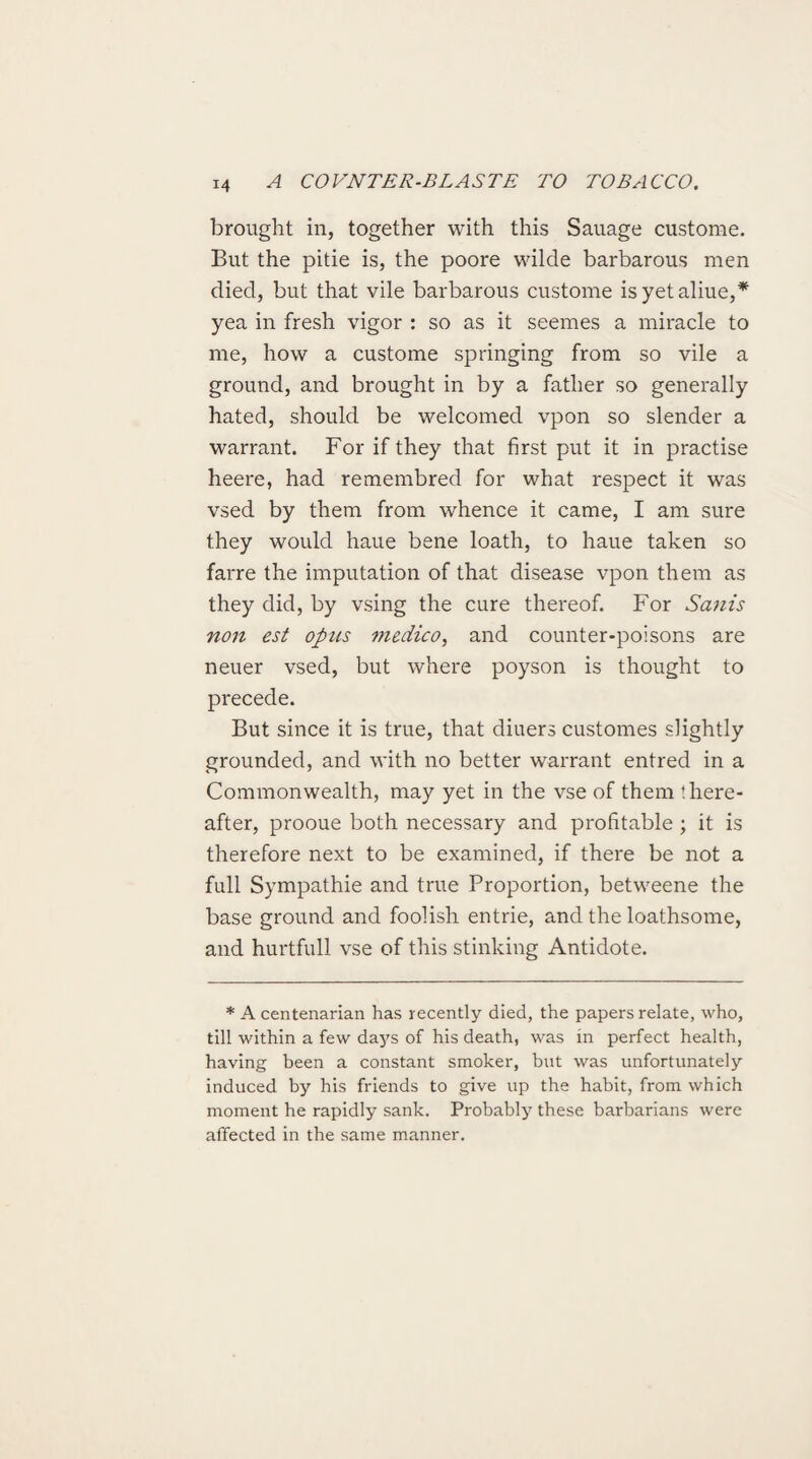 brought in, together with this Sauage custome. But the pitie is, the poore wilde barbarous men died, but that vile barbarous custome isyetaliue,* yea in fresh vigor : so as it seemes a miracle to me, how a custome springing from so vile a ground, and brought in by a father so generally hated, should be welcomed vpon so slender a warrant. For if they that first put it in practise heere, had remembred for what respect it was vsed by them from whence it came, I am sure they would haue bene loath, to haue taken so farre the imputation of that disease vpon them as they did, by vsing the cure thereof. For Sanis non est opus medico, and counter-poisons are neuer vsed, but where poyson is thought to precede. But since it is true, that diuers customes slightly grounded, and with no better warrant entred in a Commonwealth, may yet in the vse of them there¬ after, prooue both necessary and profitable ; it is therefore next to be examined, if there be not a full Sympathie and true Proportion, betweene the base ground and foolish entrie, and the loathsome, and hurtfull vse of this stinking Antidote. * A centenarian has recently died, the papers relate, who, till within a few days of his death, was in perfect health, having been a constant smoker, but was unfortunately induced by his friends to give up the habit, from which moment he rapidly sank. Probably these barbarians were affected in the same manner.