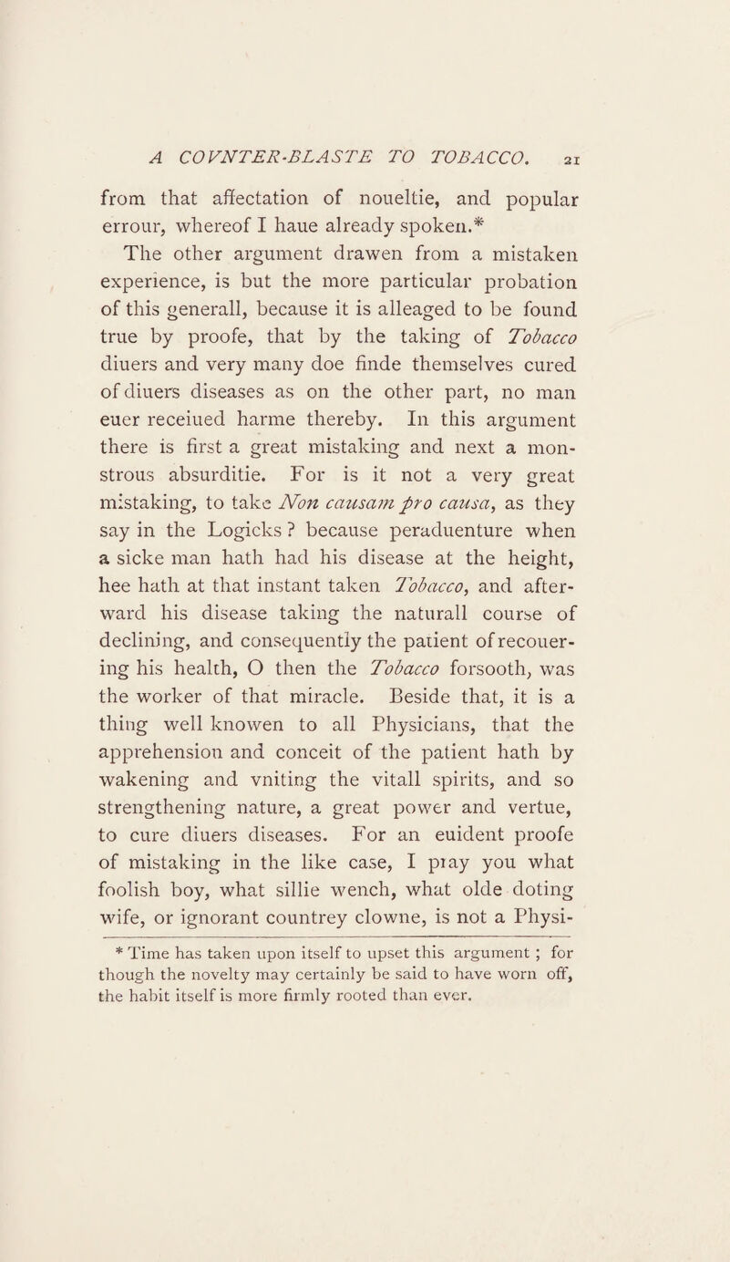 from that affectation of noueltie, and popular errour, whereof I haue already spoken.* The other argument drawen from a mistaken experience, is but the more particular probation of this generall, because it is alleaged to be found true by proofe, that by the taking of Tobacco diuers and very many doe finde themselves cured of diuers diseases as on the other part, no man euer receiued harme thereby. In this argument there is first a great mistaking and next a mon¬ strous absurditie. For is it not a very great mistaking, to take Non causam pro causa, as they say in the Logicks ? because peraduenture when a sicke man hath had his disease at the height, hee hath at that instant taken Tobacco, and after¬ ward his disease taking the naturall course of declining, and consequently the paiient of recouer- ing his health, O then the Tobacco forsooth, was the worker of that miracle. Beside that, it is a thing well knowen to all Physicians, that the apprehension and conceit of the patient hath by wakening and vniting the vitall spirits, and so strengthening nature, a great power and vertue, to cure diuers diseases. For an euident proofe of mistaking in the like case, I pi ay you what foolish boy, what sillie wench, what olde doting wife, or ignorant countrey clowne, is not a Physi- * Time has taken upon itself to upset this argument ; for though the novelty may certainly be said to have worn off, the habit itself is more firmly rooted than ever.