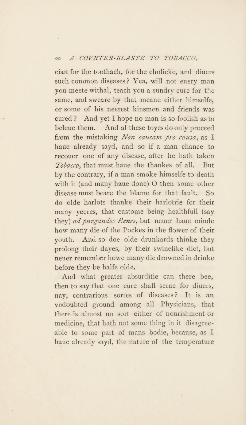 cian for the toothach, for the cholicke, and diuers such common diseases? Yea, will not euery man you meete withal, teach you a sundry cure for the same, and sweare by that meane either himselfe, or some of his neerest kinsmen and friends was cured ? And yet I hope no man is so foolish as to beleue them. And al these toyes do only proceed from the mistaking Non causam pro causa, as I haue already sayd, and so if a man chance to recouer one of any disease, after he hath taken Tobacco, that must haue the thankes of all. But by the contrary, if a man smoke himselfe to death with it (and many haue done) O then some other disease must beare the blame for that fault. So do olde harlots thanke their harlotrie for their many yeeres, that custome being healthfull (say they) adpurgandos Renes, but neuer haue minde how many die of the Pockes in the flower of their youth. And so doe olde drunkards thinke they prolong their dayes, by their swinelike diet, but neuer remember howe many die drowned in drinke before they be halfe olde. And what greater absurditie can there bee, then to say that one cure shall serue for diuers, nay, contrarious sortes of diseases? It is an vndoubted ground among all Physicians, that there is almost no sort either of nourishment or medicine, that hath not some thing in it disagree¬ able to some part of mans bodie, because, as I haue already sayd, the nature of the temperature