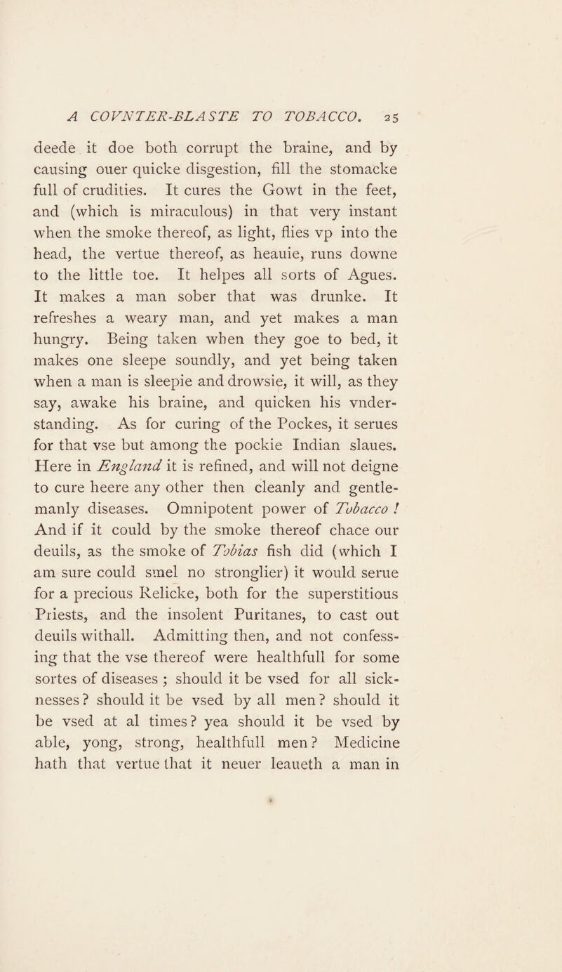 deede it doe both corrupt the braine, and by causing ouer quiche disgestion, fill the stomacke full of crudities. It cures the Gowt in the feet, and (which is miraculous) in that very instant when the smoke thereof, as light, flies vp into the head, the vertue thereof, as heauie, runs downe to the little toe. It helpes all sorts of Agues. It makes a man sober that was drunke. It refreshes a weary man, and yet makes a man hungry. Being taken when they goe to bed, it makes one sleepe soundly, and yet being taken when a man is sleepie and drowsie, it will, as they say, awake his braine, and quicken his vnder- standing. As for curing of the Pockes, it serues for that vse but among the pockie Indian slaues. Here in England it is refined, and will not deigne to cure heere any other then cleanly and gentle¬ manly diseases. Omnipotent power of Tobacco ! And if it could by the smoke thereof chace our deuils, as the smoke of Tobias fish did (which I am sure could svnel no stronglier) it would seme for a precious Relicke, both for the superstitious Priests, and the insolent Puritanes, to cast out deuils withall. Admitting then, and not confess¬ ing that the vse thereof were healthfull for some sortes of diseases ; should it be vsed for all sick¬ nesses ? should it be vsed by all men ? should it be vsed at al times? yea should it be vsed by able, yong, strong, healthfull men ? Medicine hath that vertue that it neuer leaueth a man in