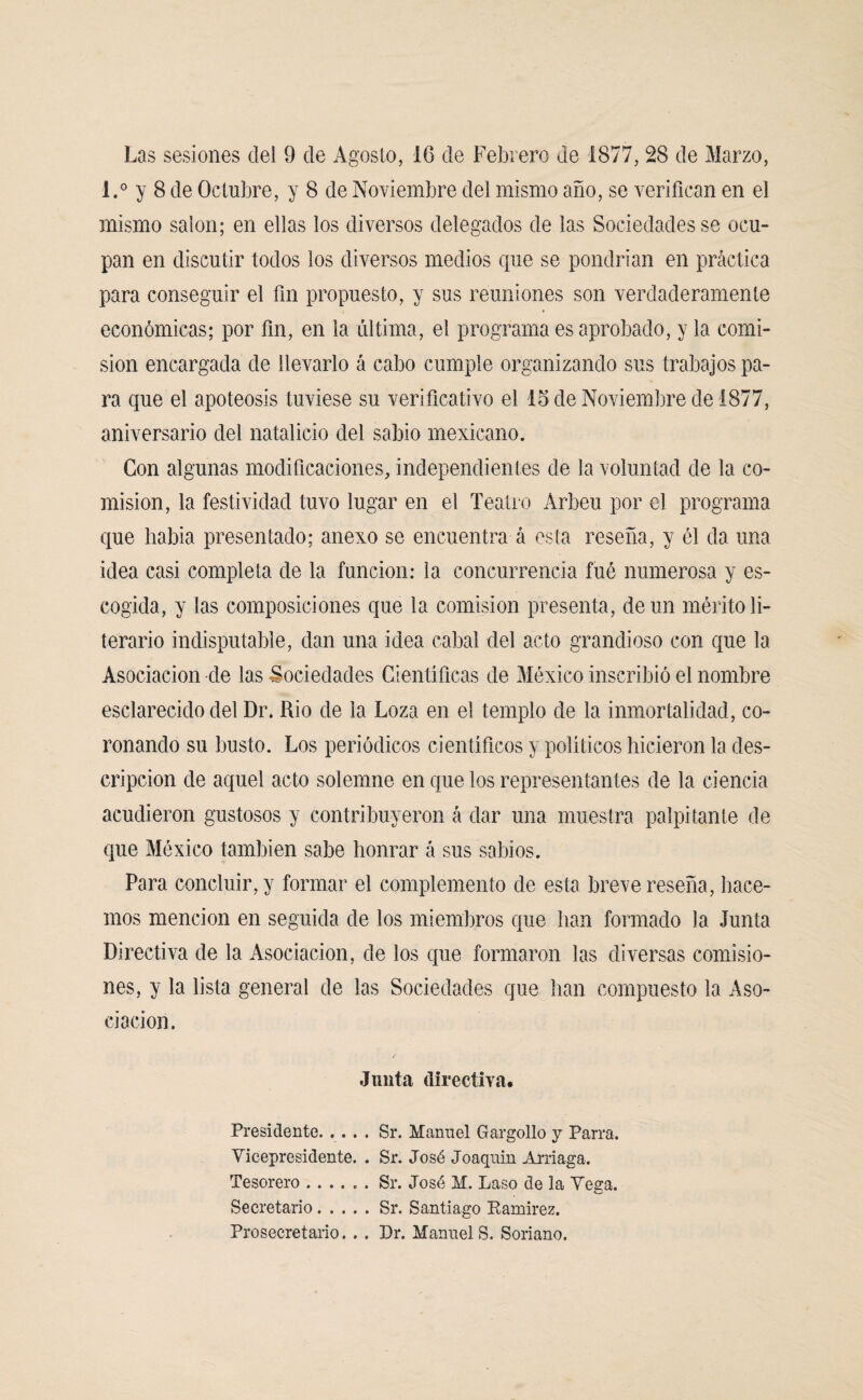 Las sesiones del 9 de Agosto, 16 de Febrero de 1877, 28 de Marzo, l.° y 8 de Octubre, y 8 de Noviembre del mismo año, se verifican en el mismo salón; en ellas los diversos delegados de las Sociedades se ocu¬ pan en discutir todos los diversos medios cpie se pondrían en práctica para conseguir el fin propuesto, y sus reuniones son verdaderamente económicas; por fin, en la última, el programa es aprobado, y la comi¬ sión encargada de llevarlo á cabo cumple organizando sus trabajos pa¬ ra que el apoteosis tuviese su verificativo el 15 de Noviembre de 1877, aniversario del natalicio del sabio mexicano. Con algunas modificaciones, independientes de la voluntad de la co¬ misión, la festividad tuvo lugar en el Teatro Arbeu por el programa que había presentado; anexo se encuentra á esta reseña, y él da una idea casi completa de la función: la concurrencia fué numerosa y es¬ cogida, y las composiciones que la comisión presenta, de un mérito li¬ terario indisputable, dan una idea cabal del acto grandioso con que la Asociación ele las Sociedades Científicas de México inscribió el nombre esclarecido del Dr. Rio de la Loza en el templo de la inmortalidad, co¬ ronando su busto. Los periódicos científicos y políticos hicieron la des¬ cripción de aquel acto solemne en que los representantes de la ciencia acudieron gustosos y contribuyeron á dar una muestra palpitante de que México también sabe honrar á sus sabios. Para concluir, y formar el complemento de esta breve reseña, hace¬ mos mención en seguida de los miembros que han formado la Junta Directiva de la Asociación, de los que formaron las diversas comisio¬ nes, y la lista general de las Sociedades que han compuesto la Aso¬ ciación . Junta directiva. Presidente. .... Sr. Manuel Gargollo y Parra. Vicepresidente. . Sr. José Joaqnin Arriaga. Tesorero ...... Sr. José M. Laso de la Vega. Secretario.Sr. Santiago Ramirez. Prosecretario... Dr. Manuel S. Soriano,