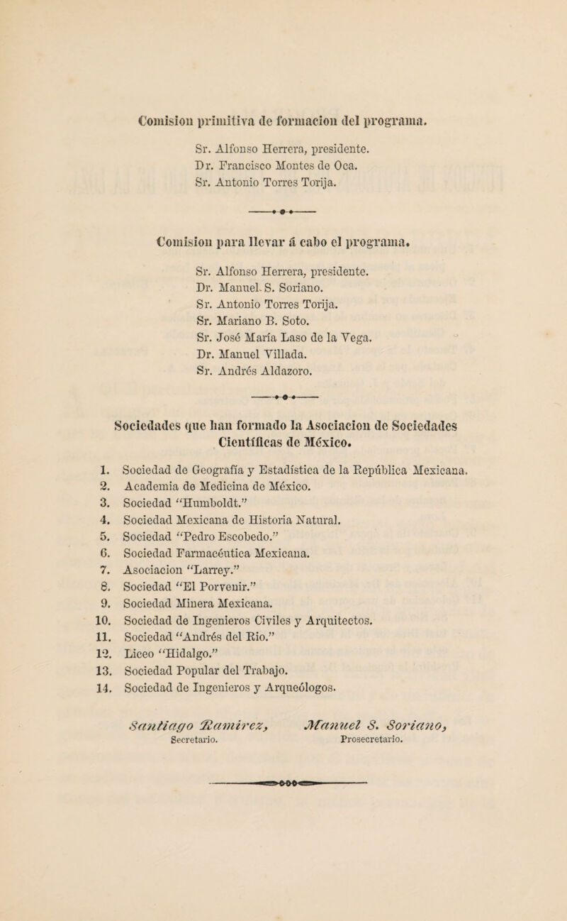 Comisión primitiva (le formación tlel programa. Sr. Alfonso Herrera, presidente. Dr. Francisco Montes de Oca. Sr. Antonio Torres Torija. Comisión para llevar á cabo el programa. Sr. Alfonso Herrera, presidente. Dr. Manuel. S. Soriano. Sr. Antonio Torres Torija. Sr. Mariano B. Soto. Sr. José María Laso de la Yega. Dr. Manuel Tillada. Sr. Andrés Aldazoro. -» « -- Sociedades que lian formado la Asociación de Sociedades Científicas de México. 1. Sociedad de Geografía y Estadística de la República Mexicana, 2. Academia de Medicina de México. 3. Sociedad “Humboldt.” 4. Sociedad Mexicana de Historia Natural. 5. Sociedad “Pedro Escobedo.” 6. Sociedad Farmacéutica Mexicana. 7. Asociación “Larrey.” 8. Sociedad “El Porvenir.” 9. Sociedad Minera Mexicana. 10. Sociedad de Ingenieros Civiles y Arquitectos. 11. Sociedad “Andrés del Rio.” 12. Liceo “Hidalgo.” 13. Sociedad Popular del Trabajo. 14. Sociedad de Ingenieros y Arqueólogos. Santiago :'Ramírez, Manuel S. Soriano, Secretario. Prosecretario.