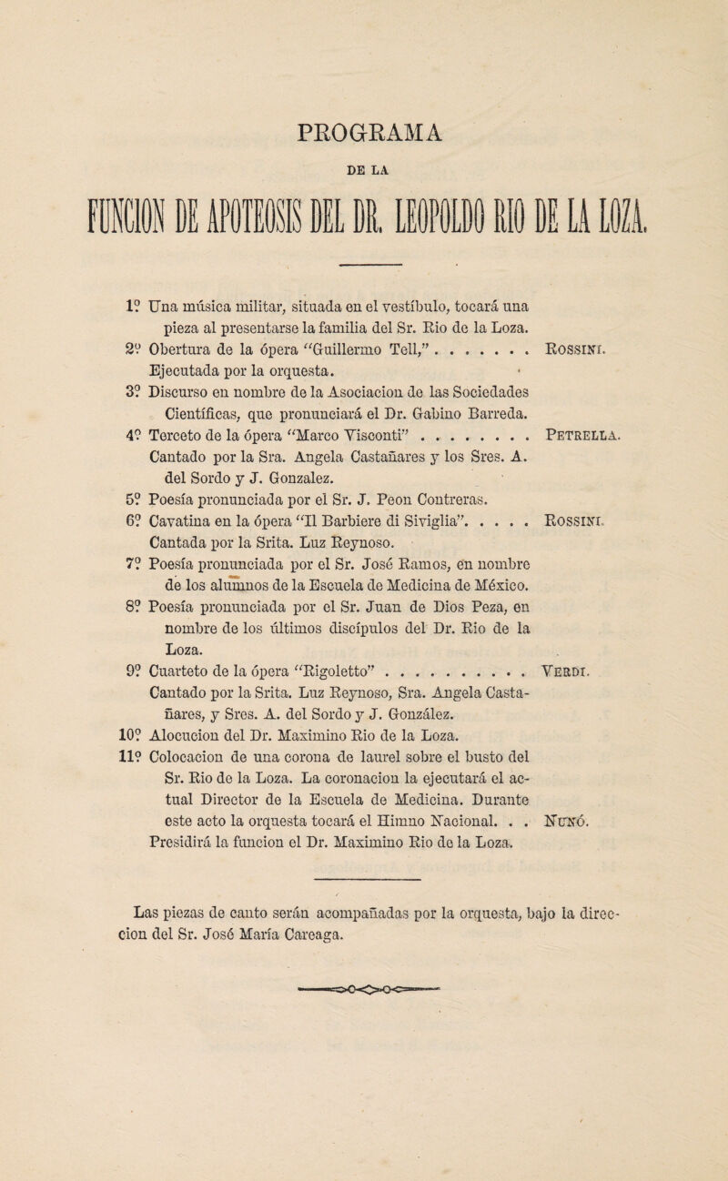 PROGRAMA DE LA LEOPOLDO RIO 1 LA LUI 1? Una música militar, situada en el vestíbulo, tocará una pieza al presentarse la familia del Sr. Rio de la Loza. 2? Obertura de la ópera “Guillermo Tell,”.. RossiNf. Ejecutada por la orquesta. 3? Discurso en nombre de la Asociación de las Sociedades Científicas, que pronunciará el Dr. Gabino Barreda. 4? Terceto de la ópera “Marco Yisconti”.Petrella. Cantado por la Sra. Angela Castañares y los Sres. A. del Sordo y J. González. 5? Poesía pronunciada por el Sr. J. Peón Contreras. 6? Cavatina en. la ópera “II Barbiere di Siviglia”.Rossinl Cantada por la Srita. Luz Reynoso. 7? Poesía pronunciada por el Sr. José Ramos, en nombre de los alumnos de la Escuela de Medicina de México. 8? Poesía pronunciada por el Sr. Juan de Dios Peza, en nombre de los últimos discípulos del Dr. Rio de la Loza. 9? Cuarteto de la ópera “Rigoletto” ..Verdr Cantado por la Srita. Luz Reynoso, Sra. Angela Casta¬ ñares, y Sres. A. del Sordo y J. González. 10? Alocución del Dr. Maximino Rio de la Loza. 11? Colocación de una corona de laurel sobre el busto del Sr. Rio de la Loza. La coronación la ejecutará el ac¬ tual Director de la Escuela de Medicina. Durante este acto la orquesta tocará el Himno Racional. . . UtTKó. Presidirá la función el Dr. Maximino Rio do la Loza. Las piezas de canto serán acompañadas por la orquesta, bajo la direc¬ ción del Sr. José María Careaga.