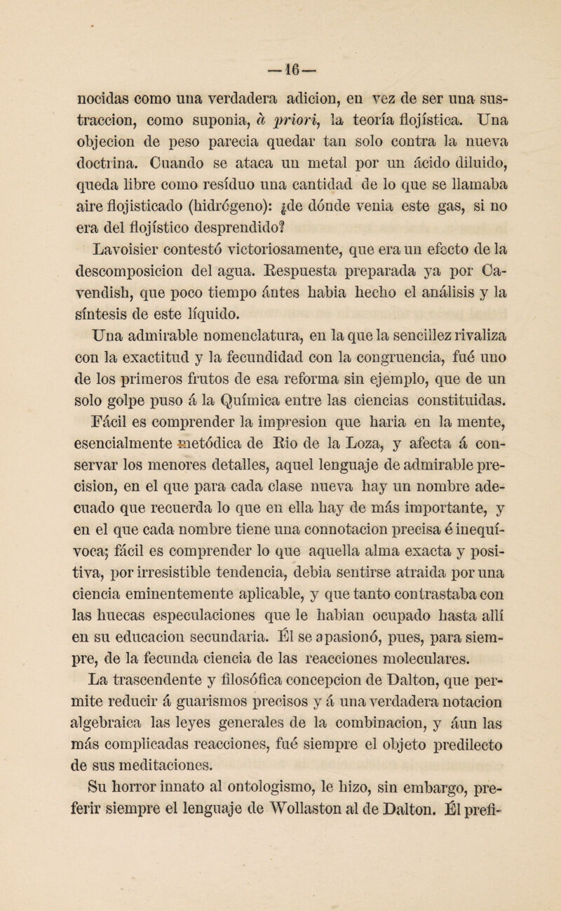 nocidas como una verdadera adición, en vez de ser una sus¬ tracción, como suponía, a priori, la teoría flojística. Una objeción de peso parecía quedar tan solo contra la nueva doctrina. Cuando se ataca un metal por un ácido diluido, queda libre como residuo una cantidad de lo que se llamaba aire flojisticado (hidrógeno): ¿de dónde venia este gas, si no era del flojístieo desprendido! Lavoisier contestó victoriosamente, que era un efecto de la descomposición del agua. Kespuesta preparada ya por Ca- vendish, que poco tiempo ántes habia hecho el análisis y la síntesis de este líquido. Una admirable nomenclatura, en la que la sencillez rivaliza con la exactitud y la fecundidad con la congruencia, fué uno de los primeros frutos de esa reforma sin ejemplo, que de un solo golpe puso á la Química entre las ciencias constituidas. Fácil es comprender la impresión que baria en la mente, esencialmente metódica de Eio de la Loza, y afecta á con¬ servar los menores detalles, aquel lenguaje de admirable pre¬ cisión, en el que para cada clase nueva hay un nombre ade¬ cuado que recuerda lo que en ella hay de más importante, y en el que cada nombre tiene una connotación precisa é inequí¬ voca; fácil es comprender lo que aquella alma exacta y posi¬ tiva, por irresistible tendencia, debía sentirse atraída por una ciencia eminentemente aplicable, y que tanto contrastaba con las huecas especulaciones que le habían ocupado hasta allí en su educación secundaria. Él se apasionó, pues, para siem¬ pre, de la fecunda ciencia de las reacciones moleculares. La trascendente y filosófica concepción de I)aitón, que per¬ mite reducir á guarismos precisos y á una verdadera notación algebraica las leyes generales de la combinación, y aun las más complicadas reacciones, fué siempre el objeto predilecto de sus meditaciones. Su horror innato al ontologismo, le hizo, sin embargo, pre¬ ferir siempre el lenguaje de Wollaston al de Dalton. Él preín