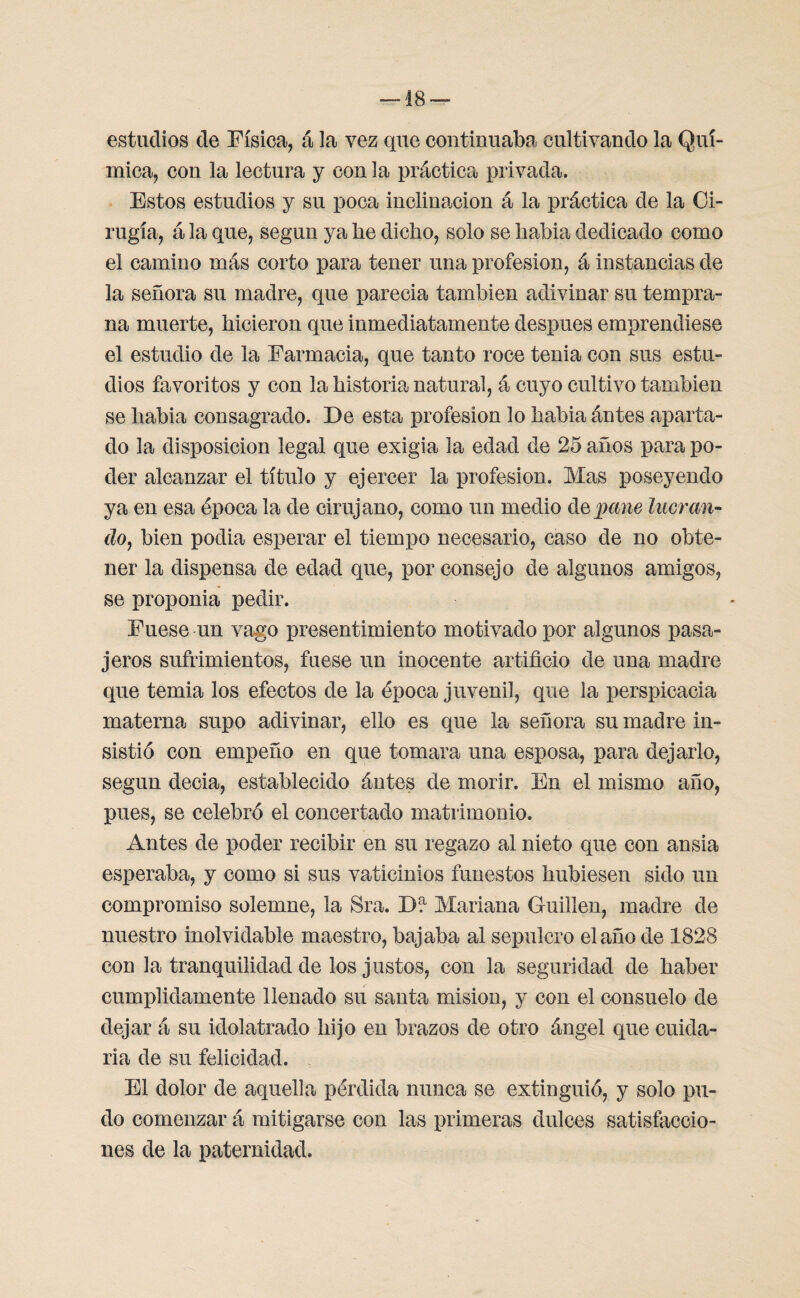 —18 — estudios de Física, á la vez que continuaba cultivando la Quí¬ mica, con la lectura y con la práctica privada. Estos estudios y su poca inclinación á la práctica de la Ci¬ rugía, á la que, según ya he dicho, solo se habia dedicado como el camino más corto para tener una profesión, á instancias de la señora su madre, que parecia también adivinar su tempra¬ na muerte, hicieron que inmediatamente después emprendiese el estudio de la Farmacia, que tanto roce tenia con sus estu¬ dios favoritos y con la historia natural, á cuyo cultivo también se habia consagrado. De esta profesión lo habia ántes aparta¬ do la disposición legal que exigía la edad de 25 años para po¬ der alcanzar el título y ejercer la profesión. Mas poseyendo ya en esa época la de cirujano, como un medio de pane lucran¬ do, bien podia esperar el tiempo necesario, caso de no obte¬ ner la dispensa de edad que, por consejo de algunos amigos, se proponía pedir. Fuese un vago presentimiento motivado por algunos pasa¬ jeros sufrimientos, fuese un inocente artificio de una madre que temia los efectos de la época juvenil, que la perspicacia materna supo adivinar, ello es que la señora su madre in¬ sistió con empeño en que tomara una esposa, para dejarlo, según decia, establecido ántes de morir. En el mismo año, pues, se celebró el concertado matrimonio. Antes de poder recibir en su regazo al nieto que con ansia esperaba, y como si sus vaticinios funestos hubiesen sido un compromiso solemne, la Sra. D!1 Mariana Guillen, madre de nuestro inolvidable maestro, bajaba al sepulcro el año de 1828 con la tranquilidad de los justos, con la seguridad de haber cumplidamente llenado su santa misión, y con el consuelo de dejar á su idolatrado hijo en brazos de otro ángel que cuida¬ ría de su felicidad. El dolor de aquella pérdida nunca se extinguió, y solo pu¬ do comenzar á mitigarse con las primeras dulces satisfaccio¬ nes de la paternidad.