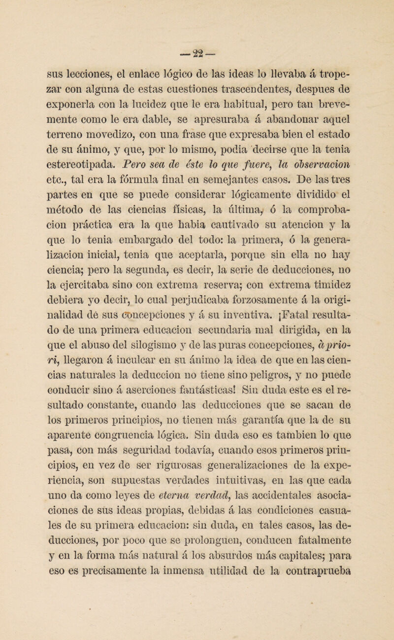 sus lecciones, el enlace lógico de las ideas lo llevaba á trope¬ zar con alguna de estas cuestiones trascendentes, después de exponerla con la lucidez que le era habitual, pero tan breve¬ mente como le era dable, se apresuraba á abandonar aquel terreno movedizo, con una frase que expresaba bien el estado de su ánimo, y que, por lo mismo, podia decirse que la tenia estereotipada. Pero sea de éste lo que fuere, la observación etc., tal era la fórmula final en semejantes casos. De lastres partes en que se puede considerar lógicamente dividido el método de las ciencias físicas, la ultima, ó la comproba¬ ción práctica era la que habia cautivado su atención y la que lo tenia embargado del todo: la primera, ó la genera¬ lización inicial, tenia que aceptarla, porque sin ella no hay ciencia; pero la segunda, es decir, la serie de deducciones, no la ejercitaba sino con extrema reserva; con extrema timidez debiera yo decir, lo cual perjudicaba forzosamente á la origi¬ nalidad dé sus concepciones y á su inventiva. ¡Fatal resulta¬ do de una primera educación secundaria mal dirigida, en la que el abuso del silogismo y de las puras concepciones, ciprio- ri, llegaron á inculcar en su ánimo la idea de que en las cien¬ cias naturales la deducción no tiene sino peligros, y no puede conducir sino á aserciones fantásticas! Sin duda este es el re¬ sultado constante, cuando las deducciones que se sacan de los primeros principios, no tienen más garantía que la de su aparente congruencia lógica. Sin duda eso es también lo que pasa, con más seguridad todavía, cuando esos primeros prin¬ cipios, en vez de ser rigurosas generalizaciones de la expe¬ riencia, son supuestas verdades intuitivas, en las que cada uno da como leyes de eterna verdad, las accidentales asocia¬ ciones de sus ideas propias, debidas á las condiciones casua¬ les de su primera educación: sin duda, en tales casos, las de¬ ducciones, por poco que se prolonguen, conducen fatalmente y en la forma más natural á los absurdos más capitales; para eso es precisamente la inmensa utilidad de la contraprueba