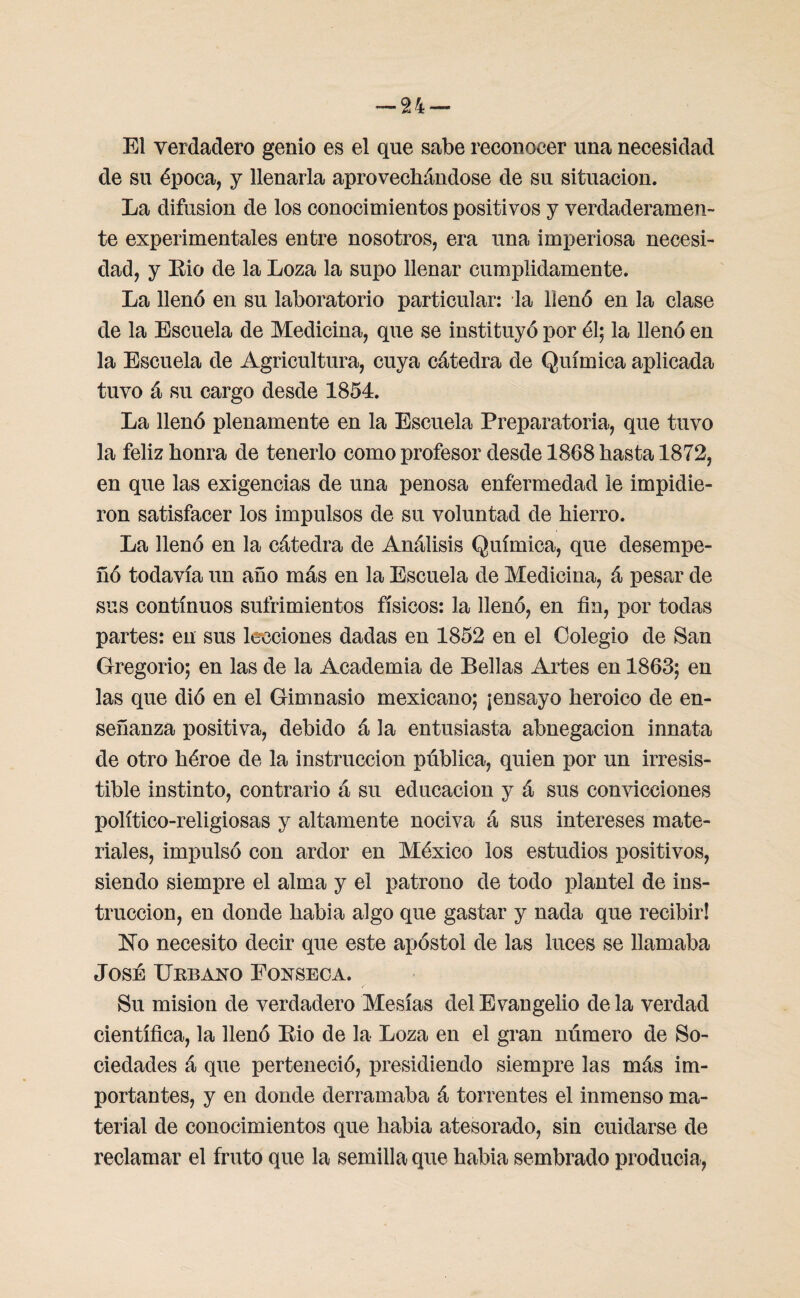 El verdadero genio es el qne sabe reconocer una necesidad de su época, y llenarla aprovechándose de su situación. La difusión de los conocimientos positivos y verdaderamen¬ te experimentales entre nosotros, era una imperiosa necesi¬ dad, y Eio de la Loza la supo llenar cumplidamente. La llenó en su laboratorio particular: la llenó en la clase de la Escuela de Medicina, que se instituyó por él; la llenó en la Escuela de Agricultura, cuya cátedra de Química aplicada tuvo á su cargo desde 1854. La llenó plenamente en la Escuela Preparatoria, que tuvo la feliz honra de tenerlo como profesor desde 1868 hasta 1872, en que las exigencias de una penosa enfermedad le impidie¬ ron satisfacer los impulsos de su voluntad de hierro. La llenó en la cátedra de Análisis Química, que desempe¬ ñó todavía un año más en la Escuela de Medicina, á pesar de sus continuos sufrimientos físicos: la llenó, en fin, por todas partes: en sus lecciones dadas en 1852 en el Colegio de San Gregorio; en las de la Academia de Bellas Artes en 1863; en las que dió en el Gimnasio mexicano; ¡ensayo heroico de en¬ señanza positiva, debido á la entusiasta abnegación innata de otro héroe de la instrucción pública, quien por un irresis¬ tible instinto, contrario á su educación y á sus convicciones político-religiosas y altamente nociva á sus intereses mate¬ riales, impulsó con ardor en México los estudios positivos, siendo siempre el alma y el patrono de todo plantel de ins¬ trucción, en donde habia algo que gastar y nada que recibir! No necesito decir que este apóstol de las luces se llamaba José Urbano Eonseca. Su misión de verdadero Mesías del Evangelio de la verdad científica, la llenó Kio de la Loza en el gran número de So¬ ciedades á que perteneció, presidiendo siempre las más im¬ portantes, y en donde derramaba á torrentes el inmenso ma¬ terial de conocimientos que habia atesorado, sin cuidarse de reclamar el fruto que la semilla que habia sembrado producía,