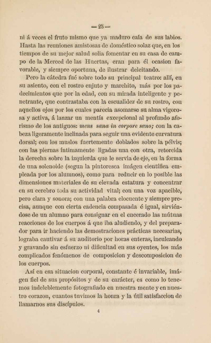ni á veces el fruto mismo que ya maduro caía de sus labios. Hasta las reuniones amistosas de doméstico solaz que, en los tiempos de su mejor salud solia fomentar en su casa de cam¬ po de la Merced de las Huertas, eran para él ocasión fa¬ vorable, y siempre oportuna, de ilustrar deleitando. Pero la cátedra fué sobre todo su principal teatro: allí, en su asiento, con el rostro enjuto y marchito, más por los pa¬ decimientos que por la edad, con su mirada inteligente y pe¬ netrante, que contrastaba con la escualidez de su rostro, con aquellos ojos por los cuales parecia asomarse su alma vigoro¬ sa y activa, á lanzar un mentís excepcional al profundo afo¬ rismo de los antiguos: mens sana in corpore sano; con la ca¬ beza ligeramente inclinada para seguir una evidente curvatura dorsal; con los muslos fuertemente doblados sobre la pélvis; con las piernas íntimamente ligadas una con otra, retorcida la derecha sobre la izquierda que le servia de eje, en la forma de una solenoide (según la pintoresca imágen científica em¬ pleada por los alumnos), como para reducir en lo posible las dimensiones materiales de su elevada estatura y concentrar en su cerebro toda su actividad vital; con una voz apacible, pero clara y sonora; con una palabra elocuente y siempre pre¬ cisa, aunque con cierta cadencia compasada é igual, sirvién¬ dose de un alumno para consignar en el encerado las mútuas reacciones de los cuerpos á que iba aludiendo, y del prepara¬ dor para ir haciendo las demostraciones prácticas necesarias, lograba cautivar á su auditorio por horas enteras, inculcando y gravando sin esfuerzo ni dificultad en sus oyentes, los más complicados fenómenos de composición y descomposición de los cuerpos. Así en esa situación corporal, constante é invariable, imá¬ gen fiel de sus propósitos y de su carácter, es como lo tene¬ mos indeleblemente fotografiado en nuestra mente y en nues¬ tro corazón, cuantos tuvimos la honra y la útil satisfacción de llamarnos sus discípulos.