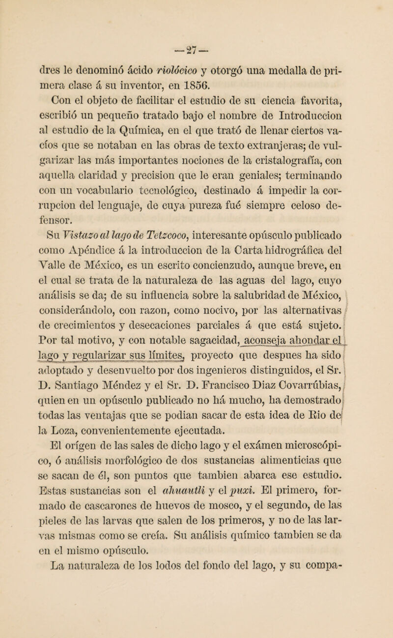 dres le denominó ácido riolócico y otorgó una medalla de pri¬ mera clase á su inventor, en 1856. Con el objeto de facilitar el estudio de su ciencia favorita, escribió un pequeño tratado bajo el nombre de Introducción al estudio de la Química, en el que trató de llenar ciertos va¬ cíos que se notaban en las obras de texto extranjeras; de vul¬ garizar las más importantes nociones de la cristalografía, con aquella claridad y precisión que le eran geniales; terminando con un vocabulario tecnológico, destinado á impedir la cor¬ rupción del lenguaje, de cuya pureza fué siempre celoso de¬ fensor. Su Vistazo al lago de Tetzcoco, interesante opúsculo publicado como Apéndice á la introducción de la O arta hidrográfica del Valle de México, es un escrito concienzudo, aunque breve, en el cual se trata de la naturaleza de las aguas del lago, cuyo análisis se da; de su influencia sobre la salubridad de México, considerándolo, con razón, como nocivo, por las alternativas de crecimientos y desecaciones parciales á que está sujeto. Por tal motivo, y con notable sagacidad, jiconsej a ahondar el lago y regularizar sus límites, proyecto que después ha sido adoptado y desenvuelto por dos ingenieros distinguidos, el Sr. B. Santiago Méndez y el Sr. B. Francisco Biaz Covarrúbias, quien en un opúsculo publicado no há mucho, ha demostrado todas las ventajas que se podian sacar de esta idea de Eio de! la Loza, convenientemente ejecutada. El origen de las sales de dicho lago y el exámen microscópi¬ co, ó análisis morfológico de dos sustancias alimenticias que se sacan de él, son puntos que también abarca ese estudio. Estas sustancias son el almautli y el puxi. El primero, for¬ mado de cascarones de huevos de mosco, y el segundo, de las pieles de las larvas que salen de los primeros, y no de las lar¬ vas mismas como se creía. Su análisis químico también se da en el mismo opúsculo. La naturaleza de los lodos del fondo del lago, y su compa-