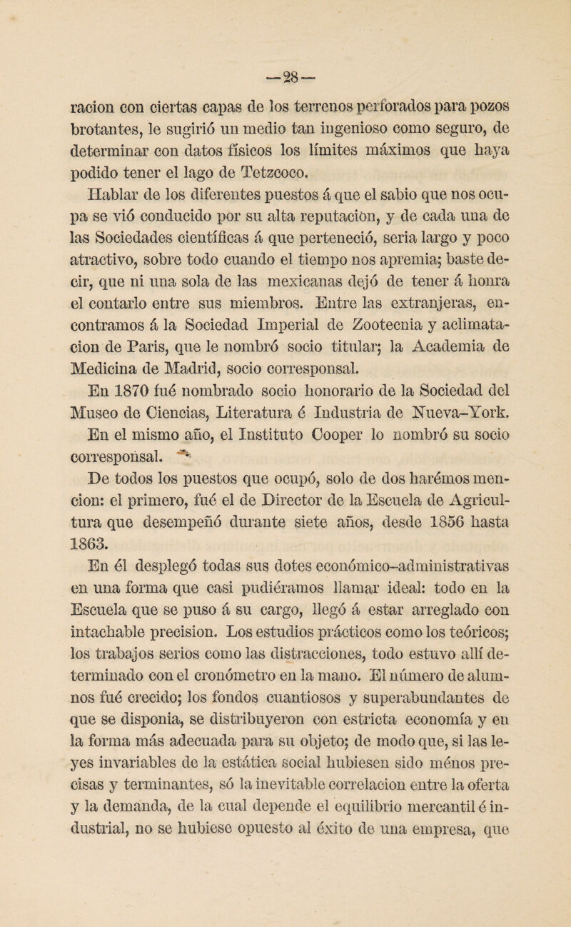 ración con ciertas capas de los terrenos perforados para pozos brotantes, le sugirió un medio tan ingenioso como seguro, de determinar con datos físicos los límites máximos que baya podido tener el lago de Tetzcoco. Hablar de los diferentes puestos á que el sabio que nos ocu¬ pa se vió conducido por su alta reputación, y de cada una de las Sociedades científicas á que perteneció, seria largo y poco atractivo, sobre todo cuando el tiempo nos apremia; baste de¬ cir, que ni una sola de las mexicanas dejó de tener á honra el contarlo entre sus miembros. Entre las extranjeras, en¬ contramos á la Sociedad Imperial de Zootecnia y aclimata¬ ción de Paris, que le nombró socio titular; la Academia de Medicina de Madrid, socio corresponsal. En 1870 fué nombrado socio honorario de la Sociedad del Museo de Ciencias, Literatura é Industria de Hueva-York, En el mismo año, el Instituto Cooper lo nombró su socio corresponsal. ^ De todos los puestos que ocupó, solo de dos hurémos men¬ ción: el primero, fué el de Director de la Escuela de Agricul¬ tura que desempeñó durante siete años, desde 1856 hasta 1863. En él desplegó todas sus dotes económico-administrativas en una forma que casi pudiéramos llamar ideal: todo en la Escuela que se puso á su cargo, llegó á estar arreglado con intachable precisión. Los estudios prácticos como los teóricos; los trabajos serios como las distracciones, todo estuvo allí de¬ terminado con el cronómetro en la mano. El número de alum¬ nos fué crecido; los fondos cuantiosos y superabundantes de que se disponia, se distribuyeron con estricta economía y en la forma más adecuada para su objeto; de modo que, si las le¬ yes invariables de la estática social hubiesen sido ménos pre¬ cisas y terminantes, so la inevitable correlación entre la oferta y la demanda, de la cual depende el equilibrio mercantil é in¬ dustrial, no se hubiese opuesto al éxito de una empresa, que