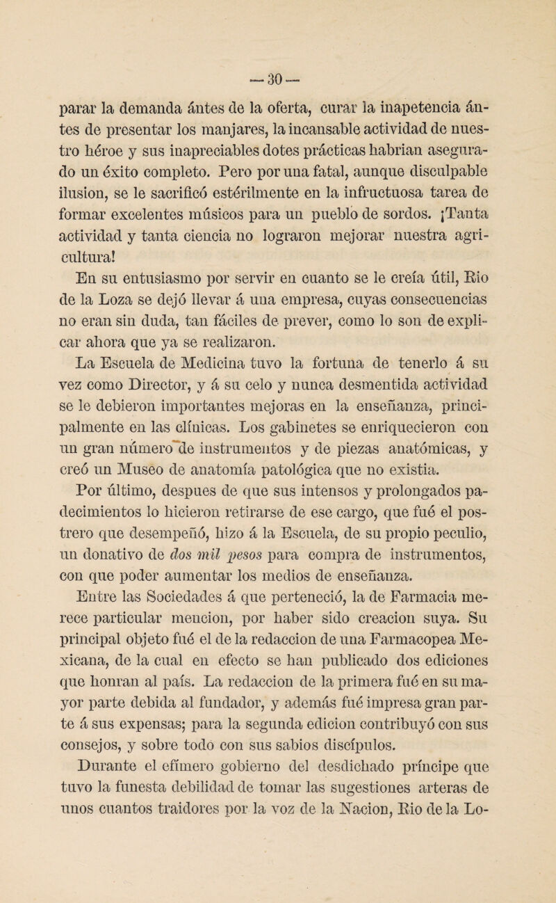 parar la demanda ántes de la oferta, curar la inapetencia án- tes de presentar los manjares, la incansable actividad de nues¬ tro héroe y sus inapreciables dotes prácticas habrían asegura¬ do un éxito completo. Pero por una fatal, aunque disculpable ilusión, se le sacrificó estérilmente en la infructuosa tarea de formar excelentes músicos para un pueblo de sordos. ¡Tanta actividad y tanta ciencia no lograron mejorar nuestra agri¬ cultura! En su entusiasmo por servir en cuanto se le creía útil, Eio de la Loza se dejó llevar á una empresa, cuyas consecuencias no eran sin duda, tan fáciles de prever, como lo son de expli¬ car ahora que ya se realizaron. La Escuela de Medicina tuvo la fortuna de tenerlo á su vez como Director, y á su celo y nunca desmentida actividad se le debieron importantes mejoras en la enseñanza, princi¬ palmente en las clínicas. Los gabinetes se enriquecieron con un gran número de instrumentos y de piezas anatómicas, y creó un Museo de anatomía patológica que no existia. Por último, después de que sus intensos y prolongados pa¬ decimientos lo hicieron retirarse de ese cargo, que fuó el pos¬ trero que desempeñó, hizo á la Escuela, de su propio peculio, un donativo de dos mil irnos para compra de instrumentos, con que poder aumentar los medios de enseñanza. Entre las Sociedades á que perteneció, la de Farmacia me¬ rece particular mención, por haber sido creación suya. Su principal objeto fué el de la redacción de una Farmacopea Me¬ xicana, de la cual en efecto se han publicado dos ediciones que honran al país. La redacción de la primera fué en su ma¬ yor parte debida al fundador, y además fué impresa gran par¬ te á sus expensas; para la segunda edición contribuyó con sus consejos, y sobre todo con sus sabios discípulos. Durante el efímero gobierno del desdichado príncipe que tuvo la funesta debilidad de tomar las sugestiones arteras de unos cuantos traidores por la voz de la Nación, Eio de la Lo-