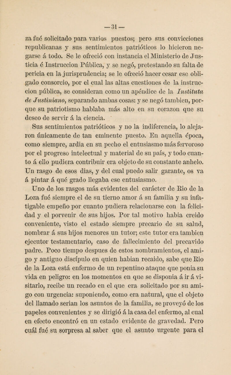 za faé solicitado para varios puestos; pero sus convicciones republicanas y sus sentimientos patrióticos lo hicieron ne¬ garse á todo. Se le ofreció con instancia el Ministerio de Jus¬ ticia é Instrucción Publica, y se negó, pretestando su falta de pericia en la jurisprudencia; se le ofreció hacer cesar ese obli¬ gado consorcio, por el cual las altas cuestiones de la instruc¬ ción pública, se consideran como un apéndice de la Instituía (le Justiniano, separando ambas cosas: y se negó también, por¬ que su patriotismo hablaba más alto en su corazón que su deseo de servir á la ciencia. ' Sus sentimientos patrióticos y no la indiferencia, lo aleja¬ ron únicamente de tan eminente puesto. En aquella época, como siempre, ardia en su pecho el entusiasmo más fervoroso por el progreso intelectual y material de su país, y todo cuan¬ to á ello pudiera contribuir era objeto de su constante anhelo. Un rasgo de esos dias, y del cual puedo salir garante, os va á pintar á qué grado llegaba ese entusiasmo. Uno de los rasgos más evidentes del carácter de Eio de la Loza fué siempre el de su tierno amor á su familia y su infa¬ tigable empeño por cuanto pudiera relacionarse con la felici¬ dad y el porvenir de sus hijos. Por tal motivo había creído conveniente, visto el estado siempre precario de su salud, nombrar á sus hijos menores un tutor; este tutor era también ejecutor testamentario, caso de fallecimiento del precavido padre. Poco tiempo después de estos nombramientos, el ami¬ go y antiguo discípulo en quien habían recaído, sabe que Eio de la Loza está enfermo de un repentino ataque que ponía su vida en peligro: en los momentos en que se disponía á ir á vi¬ sitarlo, recibe un recado en el que era solicitado por su ami¬ go con urgencia: suponiendo, como era natural, que el objeto del llamado serian los asuntos de la familia, se proveyó délos papeles convenientes y se dirigió á la casa del enfermo, al cual en efecto encontró en un estado evidente de gravedad. Pero cuál fué su sorpresa al saber que el asunto urgente para el