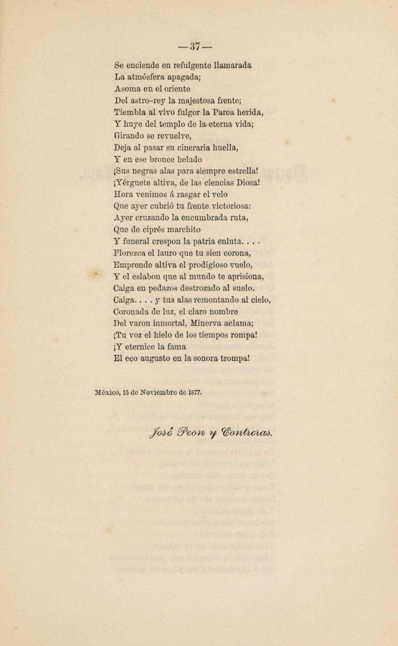 o — ó t — Se encionde en refulgente llamarada La atmósfera apagada; Asoma en el oriente Del astro-rey la majestosa frente; Tiembla al vivo fulgor la Parca herida, Y huye del templo de la eterna vida; Girando se revuelve, Deja al pasar su cineraria huella, Y en ese bronce helado ¡Sus negras alas para siempre estrella! ¡Yérguete altiva, de las ciencias Diosa! Hora venimos á rasgar el velo Que ayer cubrió tu frente.victoriosa: Ayer cruzando la encumbrada ruta, Que de ciprés marchito Y funeral crespón la patria enluta. . . . Florezca el lauro que tu sien corona, Emprende altiva el prodigioso vuelo, Y el eslabón que al mundo te aprisiona, Caiga en pedazos destrozado al suelo. Caiga.... y tus alas remontando al cielo, Coronada de luz, el claro nombre Del varón inmortal, Minerva aclama; ¡Tu voz el hielo de los tiempos rompa! ¡Y eternice la fama El eco augusto en la sonora trompa! México, 15 de Noviembre de 1877.