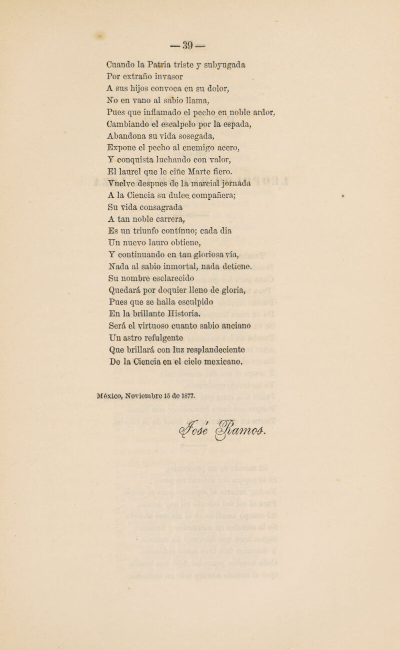 Cuando la Patria triste y subyugada Por extraño invasor A sus hijos convoca en su dolor, ISTo en vano al sabio llama, Pues que inflamado el pecho en noble ardor, Cambiando el escalpelo por la espada, Abandona su vida sosegada, Expone el pecho al enemigo acero, Y conquista luchando con valor, El laurel que lo ciñe Marte fiero. Vuelve después do la marcial jornada A la Ciencia su dulce, compañera; Su vida consagrada A tan noble carrera, Es un triunfo continuo; cada dia Un nuevo lauro obtiene, Y continuando en tan gloriosa vía, Nada al sabio inmortal, nada detiene. Su nombre esclarecido Quedará por doquier lleno de gloria, Pues que se halla esculpido En la brillante Historia. Será el virtuoso cuanto sabio anciano Un astro refulgente Que brillará con luz resplandeciente De la Ciencia en el cielo mexicano. México, Noviembre 15 de 1877.