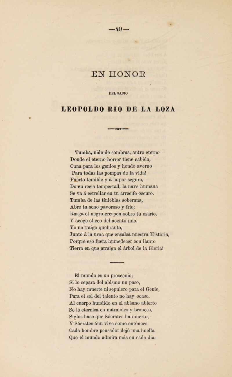 EN HONOR DEL SABIO LEOPOLDO RIO DE LA LOZA Tamba, nido de sombras, antro eterno Donde el eterno horror tiene cabida, Cuna para los genios y hondo averno Para todas las pompas de la vida! Puerto temible y á la par seguro, Do en recia tempestad, la nave humana Se va á estrellar en tu arrecife oscuro. Tumba de las tinieblas soberana, Abre tu seno pavoroso y frió; Rasga el negro crespón sobro tu osario, Y acoge el eco del acento mió. Yo no traigo quebranto, Junto a la urna que ensalza nuestra Historia, Porque eso fuera humedecer con llanto Tierra en que arraiga el árbol de la Gloria! El mundo es un proscenio; Si lo separa del. abismo un paso, Ho hay muerto ni sepulcro para el Genio, Para el sol del talento no hay ocaso. Al cuerpo hundido en el abismo abierto Se le eterniza en mármoles y bronces, Siglos hace que Sócrates ha muerto, Y Sócrates áuu vive como entonces. Cada hombre pensador dejó una huella Que el mundo admira más en cada dia;