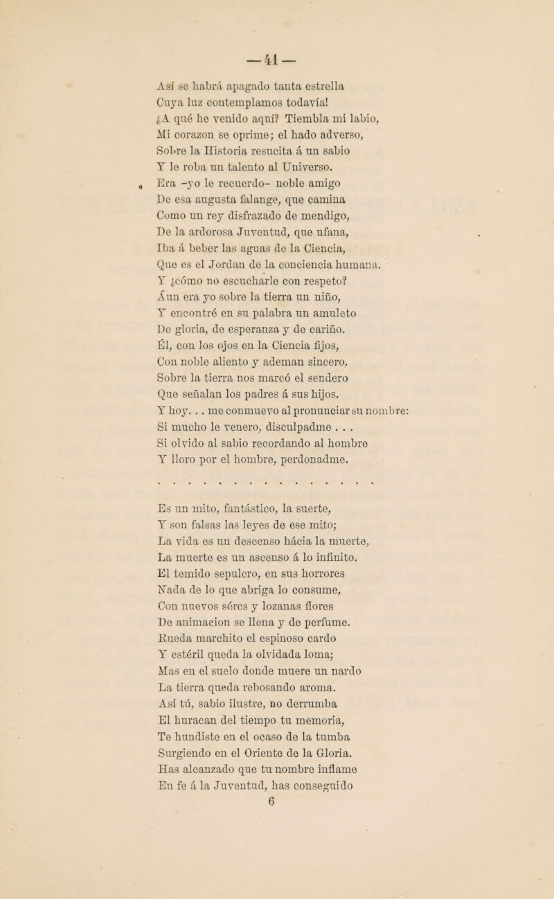 Así se habrá apagado tanta estrella Cuya luz contemplamos todavía! ¿A qué he venido aquí? Tiembla mi labio, Mi corazón se oprime; el hado adverso, Sol.re la Historia resucita á un sabio Y le roba un talento al Universo. , Era -yo le recuerdo- noble amigo De esa augusta falange, que camina Como un rey disfrazado de mendigo, De la ardorosa Juventud, que ufana, Iba á beber las aguas de la Ciencia, Que es el Jordán de la conciencia humana. Y ¿cómo no escucharle con respeto? Aun era yo sobre la tierra un niño, Y encontré en su palabra un amuleto De gloria, de esperanza y de cariño. Él, con los ojos en la Ciencia fijos, Con noble aliento y ademan sincero, Sobre la tierra nos marcó el sendero Que señalan los padres á sus hijos. Y hoy. . . me conmuevo al pronunciar su nombre Si mucho le venero, disculpadme . . . Si olvido al sabio recordando al hombre Y lloro por el hombre, perdonadme. Es un mito, fantástico, la suerte, Y son falsas las leyes de ese mito; La vida es un descenso hacia la muerte, La muerte es un ascenso á lo infinito. El temido sepulcro, en sus horrores Hada de lo que abriga lo consume, Con nuevos séres y lozanas flores De animación se llena y de perfume. Rueda marchito el espinoso cardo Y estéril queda la olvidada loma; Mas en el suelo donde muere un nardo La tierra queda rebosando aroma. Así tú, sabio ilustre, no derrumba El huracán del tiempo tu memoria, Te hundiste en el ocaso de la tumba Surgiendo en el Oriente de la Gloria. Has alcanzado que tu nombre inflamo En fe á la Juventud, has conseguido 6