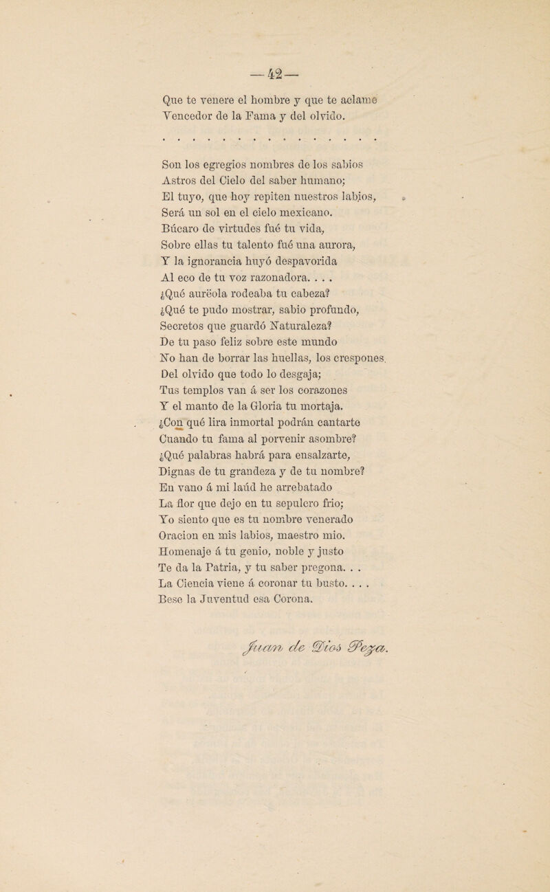 Que te venere el hombre y que te aclame Yencedor de la Fama y del olvido. Son los egregios nombres de los sabios Astros del Cielo del saber humano; El tuyo; que hoy repiten nuestros labios, Será un sol en el cielo mexicano. Búcaro de virtudes fué tu vida. Sobre ellas tu talento fué una aurora, Y la ignorancia huyó despavorida Al eco de tu voz razonadora. . . . ¿Qué auréola rodeaba tu cabeza? ¿Qué te pudo mostrar, sabio profundo, Secretos que guardó Naturaleza? De tu paso feliz sobre este mundo No han de borrar las huellas, los crespones. Del olvido que todo lo desgaja; Tus templos van á ser los corazones Y el manto de la Gloria tu mortaja. ¿Con qué lira inmortal podrán cantarte Cuando tu fama al porvenir asombre? ¿Qué palabras habrá para ensalzarte, Dignas de tu grandeza y de tu nombre? En vano á mi laúd he arrebatado La flor que dejo en tu sepulcro frió; Yo siento que es tu nombre venerado Oración en mis labios, maestro mió. Homenaje á tu genio, noble y justo Te da la Patria, y tu saber pregona. . . La Ciencia viene á coronar tu busto. . . . Bese la Juventud esa Corona. { de &106
