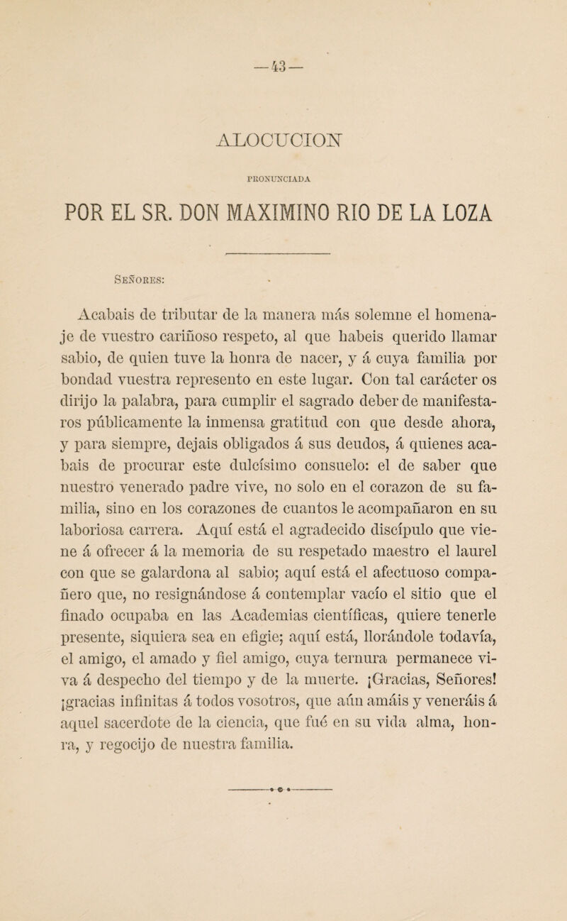 ALOCUCION PRONUNCIADA POR EL SR. DON MAXIMINO RIO DE LA LOZA Señores: Acabáis de tributar de la manera más solemne el homena¬ je de vuestro cariñoso respeto, al que habéis querido llamar sabio, de quien tuve la honra de nacer, y á cuya familia por bondad vuestra represento en este lugar. Con tal carácter os dirijo la palabra, para cumplir el sagrado deber de manifesta¬ ros públicamente la inmensa gratitud con que desde ahora, y para siempre, dejais obligados á sus deudos, á quienes aca¬ báis de procurar este dulcísimo consuelo: el de saber que nuestro venerado padre vive, no solo en el corazón de su fa¬ milia, sino en los corazones de cuantos le acompañaron en su laboriosa carrera. Aquí está el agradecido discípulo que vie¬ ne á ofrecer á la memoria de su respetado maestro el laurel con que se galardona al sabio; aquí está el afectuoso compa¬ ñero que, no resignándose á contemplar vacío el sitio que el finado ocupaba en las Academias científicas, quiere tenerle presente, siquiera sea en efigie; aquí está, llorándole todavía, el amigo, el amado y fiel amigo, cuya ternura permanece vi¬ va á despecho del tiempo y de la muerte. ¡Gracias, Señores! ¡gracias infinitas á todos vosotros, que aún amáis y veneráis á aquel sacerdote de la ciencia, que fué en su vida alma, hon¬ ra, y regocijo de nuestra familia. © ♦