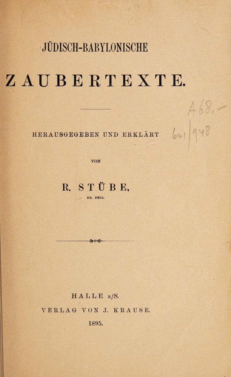 JÜDISCH-BABYLONISCHE ZAUBERTEXT HE HA US GEGEBEN UND ERKLÄRT VON R. STÜBE, - DR. PHIL. HALLE a/S. *» VERLAG VON J. KRAUSE. 1895.