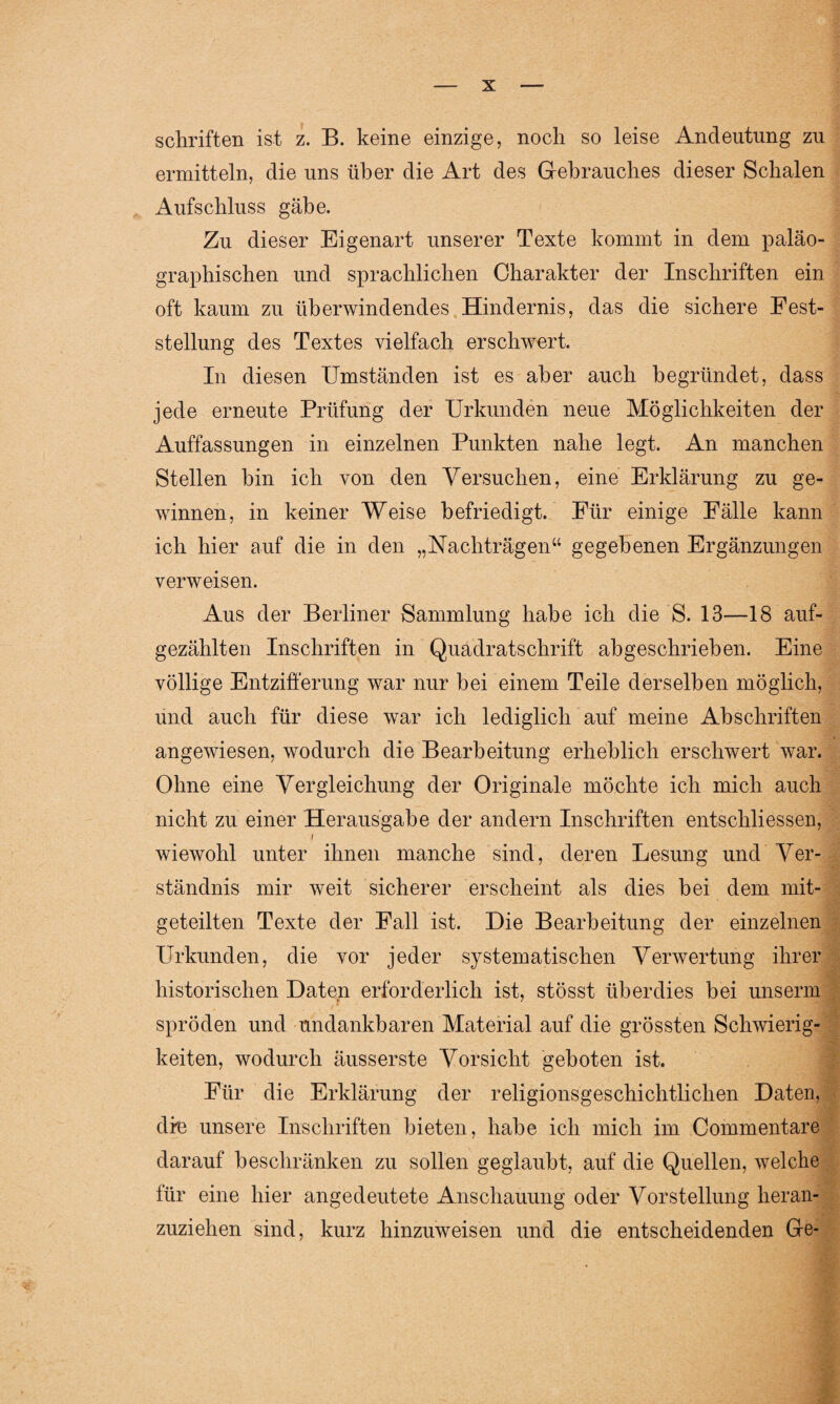 Schriften ist z. B. keine einzige, noch so leise Andeutung zu ermitteln, die uns über die Art des Gebrauches dieser Schalen Aufschluss gäbe. Zu dieser Eigenart unserer Texte kommt in dem paläo- graphischen und sprachlichen Charakter der Inschriften ein oft kaum zu überwindendes Hindernis, das die sichere Fest¬ stellung des Textes vielfach erschwert. In diesen Umständen ist es aber auch begründet, dass jede erneute Prüfung der Urkunden neue Möglichkeiten der Auffassungen in einzelnen Punkten nahe legt. An manchen Stellen hin ich von den Versuchen, eine Erklärung zu ge¬ winnen, in keiner Weise befriedigt. Für einige Fälle kann ich hier auf die in den „Nachträgen“ gegebenen Ergänzungen verweisen. Aus der Berliner Sammlung habe ich die S. 13—18 auf¬ gezählten Inschriften in Quadratschrift abgeschrieben. Eine völlige Entzifferung war nur bei einem Teile derselben möglich, und auch für diese war ich lediglich auf meine Abschriften angewiesen, wodurch die Bearbeitung erheblich erschwert war. Ohne eine Vergleichung der Originale möchte ich mich auch nicht zu einer Herausgabe der andern Inschriften entscliliessen, t wiewohl unter ihnen manche sind, deren Lesung und Ver¬ ständnis mir weit sicherer erscheint als dies bei dem mit¬ geteilten Texte der Fall ist. Die Bearbeitung der einzelnen Urkunden, die vor jeder systematischen Verwertung ihrer historischen Daten erforderlich ist, stösst überdies hei unsenn spröden und undankbaren Material auf die grössten Schwierig¬ keiten, wodurch äusserste Vorsicht geboten ist. Für die Erklärung der religionsgeschichtlichen Daten, dfe unsere Inschriften bieten, habe ich mich im Commentare darauf beschränken zu sollen geglaubt, auf die Quellen, welche für eine hier angedeutete Anschauung oder Vorstellung heran¬ zuziehen sind, kurz hinzuweisen und die entscheidenden Ge-