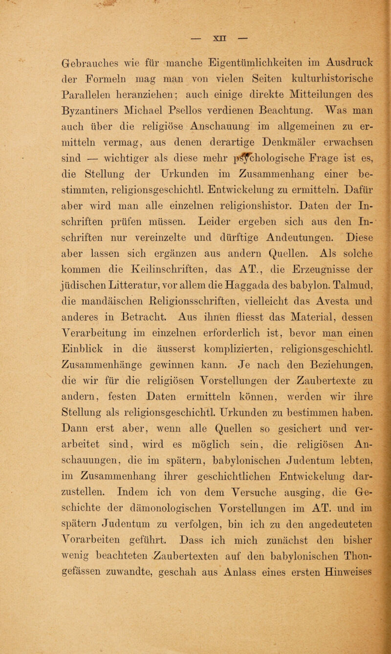 Gebrauches wie für manche Eigentümlichkeiten im Ausdruck der Formeln mag man von vielen Seiten kulturhistorische Parallelen heranziehen; auch einige direkte Mitteilungen des Byzantiners Michael Psellos verdienen Beachtung. Was man auch über die religiöse Anschauung im allgemeinen zu er¬ mitteln vermag, aus denen derartige Denkmäler erwachsen sind — wichtiger als diese mehr pathologische Frage ist es, die Stellung der Urkunden im Zusammenhang einer be¬ stimmten, religionsgeschichtl. Entwickelung zu ermitteln. Dafür aber wird man alle einzelnen religionshistor. Daten der In¬ schriften prüfen müssen. Leider ergeben sich aus den In¬ schriften nur vereinzelte und dürftige Andeutungen. Diese aber lassen sich ergänzen aus andern Quellen. Als solche kommen die Keilinschriften, das AT., die Erzeugnisse der jüdischen Litteratur, vor allem die Haggada des babylon. Talmud, die mandäischen .Religionsschriften, vielleicht das Avesta und anderes in Betracht. Aus ihnen fliesst das Material, dessen Verarbeitung im einzelnen erforderlich ist, bevor man einen Einblick in die äusserst komplizierten, religionsgeschichtl. Zusammenhänge gewinnen kann. Je nach den Beziehungen, die wir für die religiösen Vorstellungen der Zaubertexte zu andern, festen Daten ermitteln können, werden wir ihre Stellung als religionsgeschichtl. Urkunden zu bestimmen haben. Dann erst aber, wenn alle Quellen so gesichert und ver¬ arbeitet sind, wird es möglich sein, die religiösen An¬ schauungen, die im spätem, babylonischen Judentum lebten, im Zusammenhang ihrer geschichtlichen Entwickelung dar¬ zustellen. Indem ich von dem Versuche ausging, die Ge¬ schichte der dämonologischen Vorstellungen im AT. und im spätem Judentum zu verfolgen, bin ich zu den angedeuteten Vorarbeiten geführt. Dass ich mich zunächst den bisher wenig beachteten .Zaubertexten auf den babylonischen Thon- gefässen zuwandte, geschah aus Anlass eines ersten Hinweises