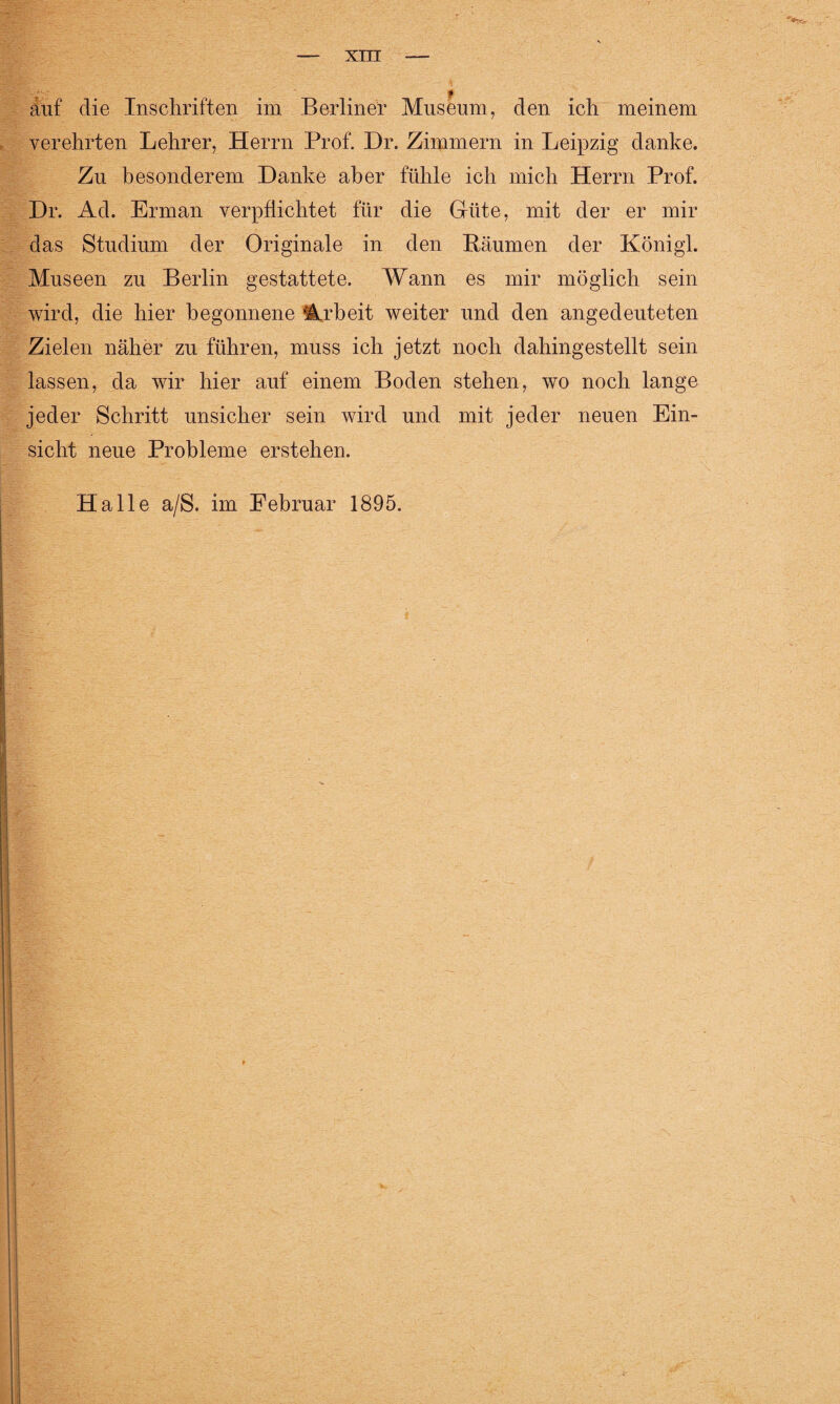 auf die Inschriften im Berliner Museum, den ich meinem verehrten Lehrer, Herrn Prof. Dr. Zimmern in Leipzig danke. Zu besonderem Danke aber fühle ich mich Herrn Prof. Dr. Ad. Erman verpflichtet für die Güte, mit der er mir das Studium der Originale in den Bäumen der Königl. Museen zu Berlin gestattete. Wann es mir möglich sein wird, die hier begonnene Arbeit weiter und den angedeuteten Zielen näher zu führen, muss ich jetzt noch dahingestellt sein lassen, da wir hier auf einem Boden stehen, wo noch lange jeder Schritt unsicher sein wird und mit jeder neuen Ein¬ sicht neue Probleme erstehen. Halle a/S. im Februar 1895.