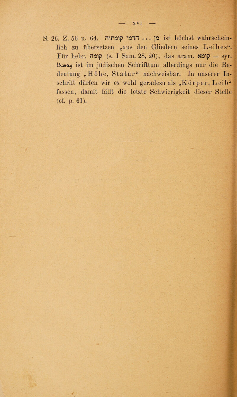 S. 26. Z. 56 u. 64. HWlp wn ♦ ♦ ♦ ]ö ist höchst wahrschein¬ lich zu übersetzen „aus den Gliedern seines Leibes“. Fui hehi. nölp (s. I Sam. 28, 20), das aiam« — syr. liooai ist im jüdischen Schrifttum allerdings nur die Be¬ deutung „Höhe, Statur“ nachweisbar. In unserer In¬ schrift dürfen wir es wohl geradezu als „Körper, Leib“ fassen, damit fällt die letzte Schwierigkeit dieser Stelle (cf. p. 61).