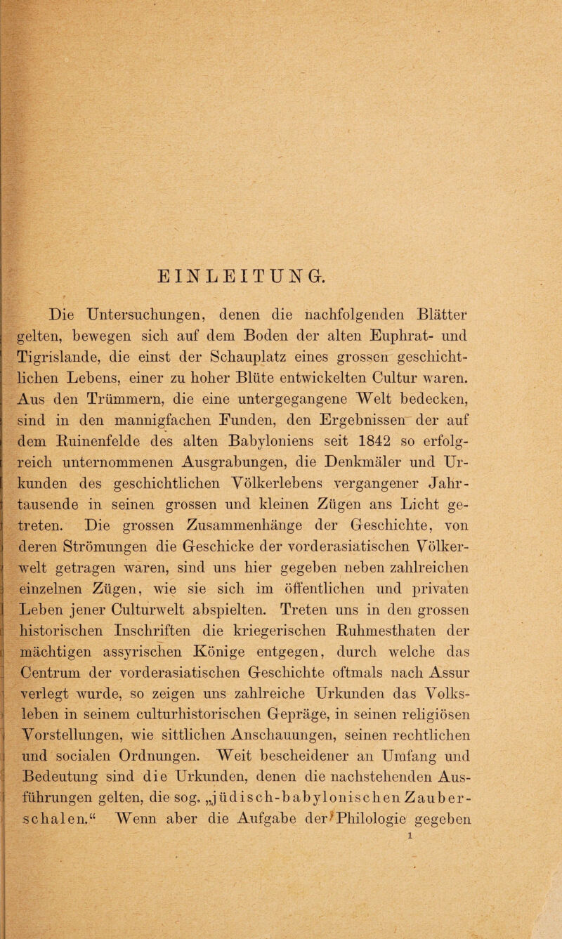 EINLEITUNG. Die Untersuchungen, denen die nachfolgenden Blätter gelten, bewegen sich auf dem Boden der alten Euphrat- und Tigrislande, die einst der Schauplatz eines grossen geschicht¬ lichen Lebens, einer zu hoher Blüte entwickelten Cultur waren. Aus den Trümmern, die eine untergegangene Welt bedecken, sind in den mannigfachen Funden, den Ergebnissen der auf dem Buinenfelde des alten Babyloniens seit 1842 so erfolg¬ reich unternommenen Ausgrabungen, die Denkmäler und Ur¬ kunden des geschichtlichen Völkerlebens vergangener Jahr¬ tausende in seinen grossen und kleinen Zügen ans Licht ge¬ treten. Die grossen Zusammenhänge der Geschichte, von deren Strömungen die Geschicke der vorderasiatischen Völker¬ welt getragen waren, sind uns hier gegeben neben zahlreichen einzelnen Zügen, wie sie sich im öffentlichen und privaten Leben jener Culturwelt abspielten. Treten uns in den grossen historischen Inschriften die kriegerischen Buhmesthaten der mächtigen assyrischen Könige entgegen, durch welche das Centrum der vorderasiatischen Geschichte oftmals nach Assur verlegt wurde, so zeigen uns zahlreiche Urkunden das Volks¬ leben in seinem culturhistorischen Gepräge, in seinen religiösen Vorstellungen, wie sittlichen Anschauungen, seinen rechtlichen und socialen Ordnungen. Weit bescheidener an Umfang und Bedeutung sind die Urkunden, denen die nachstehenden Aus¬ führungen gelten, die sog. „jüdisch-babylonischen Zauber¬ schalen.“ Wenn aber die Aufgabe der' Philologie gegeben
