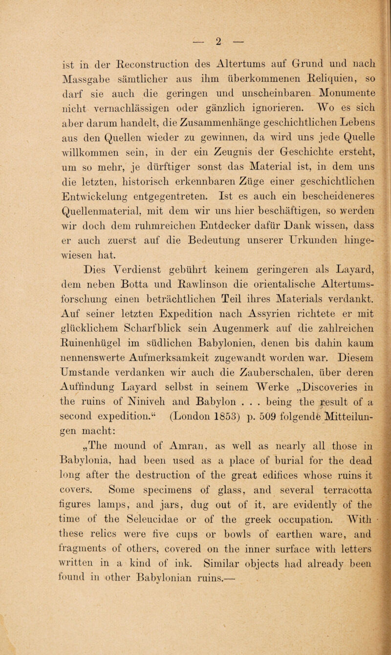 ist in der Reconstruction des Altertums auf Grund und nach Massgabe sämtlicher aus ihm überkommenen Reliquien, so darf sie auch die geringen und unscheinbaren Monumente nicht vernachlässigen oder gänzlich ignorieren. Wo es sich aber darum handelt, die Zusammenhänge geschichtlichen Lebens aus den Quellen wieder zu gewinnen, da wird uns jede Quelle willkommen sein, in der ein Zeugnis der Geschichte ersteht, um so mehr, je dürftiger sonst das Material ist, in dem uns die letzten, historisch erkennbaren Züge einer geschichtlichen Entwickelung entgegentreten. Ist es auch ein bescheideneres Quellenmaterial, mit dem wir uns hier beschäftigen, so werden wir doch dem ruhmreichen Entdecker dafür Dank wissen, dass er auch zuerst auf die Bedeutung unserer Urkunden hinge¬ wiesen hat. Dies Verdienst gebührt keinem geringeren als Layard, dem neben Botta und Rawlinson die orientalische Altertums¬ forschung einen beträchtlichen Teil ihres Materials verdankt. Auf seiner letzten Expedition nach Assyrien richtete er mit glücklichem Scharfblick sein Augenmerk auf die zahlreichen Ruinenhügel im südlichen Babylonien, denen bis dahin kaum nennenswerte Aufmerksamkeit zugewandt worden war. Diesem Umstande verdanken wir auch die Zauberschalen, über deren Auffindung Layard selbst in seinem Werke „Discoveries in the ruins of Niniveh and Babylon . . . being the r es ult of a second expedition.“ (London 1853) p. 509 folgende Mitteilun¬ gen macht: „The mound of Araran, as well as nearly all those in Babylonia, had beeil used as a place of burial for the dead long after the destruction of the great edifices whose ruins it covers. Some specimens of glass, and several terracotta • » ■ figures lamps, and jars, dug out of it, are evidently of the time of the Seleucidae or of the greek occupation. With these relics were five cups or bowls of earthen wäre, and tragments of others, covered on the inner surface with letters written in a kind of ink. Similar objects had already been lound in other Babylonian ruins.—