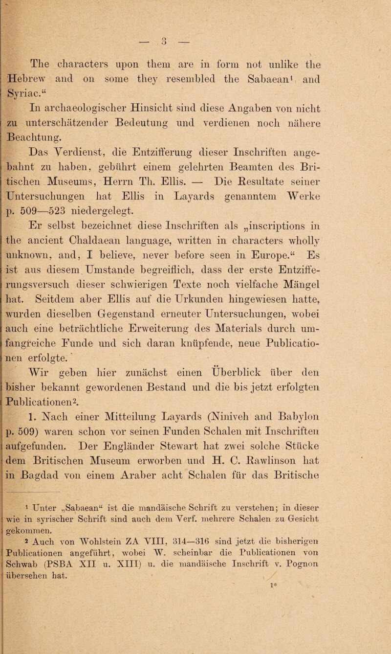 Hebrew and on some tliey resembled the Sabaean1 and Syriac.“ In archaeologischer Hinsicht sind diese Angaben von nicht zu unterschätzender Bedeutung und verdienen noch nähere Beachtung. Das Verdienst, die Entzifferung dieser Inschriften ange¬ bahnt zu haben, gebührt einem gelehrten Beamten des Bri¬ tischen Museums, Herrn Th. Ellis. — Die Besultate seiner Untersuchungen hat Ellis in Layards genanntem Werke p. 509—523 niedergelegt. Er selbst bezeichnet diese Inschriften als „inscriptions in the ancient Chaldaean language, written in characters wholly unknown, and, I believe, never before seen in Europe.“ Es ist aus diesem Umstande begreiflich, dass der erste Entziffe¬ rungsversuch dieser schwierigen Texte noch vielfache Mängel hat. Seitdem aber Ellis auf die Urkunden hingewiesen hatte, wurden dieselben Gegenstand erneuter Untersuchungen, wobei auch eine beträchtliche Erweiterung des Materials durch um¬ fangreiche Eunde und sich daran knüpfende, neue Publicatio- ) nen erfolgte.1 • • Wir geben hier zunächst einen Überblick über den I bisher bekannt gewordenen Bestand und die bis jetzt erfolgten i Publicationen2. 1. Nach einer Mitteilung Layards (Niniveh and Babylon p. 509) waren schon vor seinen Funden Schalen mit Inschriften j aufgefunden. Der Engländer Stewart hat zwei solche Stücke dem Britischen Museum erworben und H. C. Bawlinson hat in Bagdad von einem Araber acht Schalen für das Britische 1 Unter „Sabaean“ ist die mandäische Schrift zu verstehen; in dieser wie in syrischer Schrift sind auch dem Verf. mehrere Schalen zu Gesicht gekommen. 2 Auch von Wohlstein ZA VIII, 314—316 sind jetzt die bisherigen Publicationen angeführt, wobei W. scheinbar die Publicationen von Schwab (PSBA XII u. XIII) u. die mandäische Inschrift v. Pognon übersehen hat.