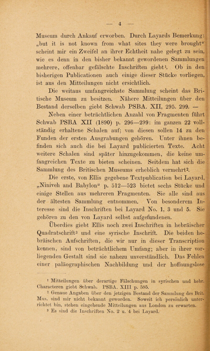 Museum durch Ankauf erworben. Durch Layards Bemerkung: „but it is not known from what sites they were brought“ scheint mir ein Zweifel an ihrer Echtheit nahe gelegt zu sein, wie es denn in den bisher bekannt gewordenen Sammlungen mehrere, offenbar gefälschte Inschriften giebt! Ob in den bisherigen Publicationen auch einige dieser Stücke vorliegen, ist aus den Mitteilungen nicht ersichtlich. Die weitaus umfangreichste Sammlung scheint das Bri¬ tische Museum zu besitzen. Nähere Mitteilungen über den Bestand derselben giebt Schwab PSBA. XII, 295. 299. — Neben einer beträchtlichen Anzahl von Fragmenten führt Schwab PSBA XII (1890) p. 296—299: im ganzen 22 voll¬ ständig erhaltene Schalen auf; von diesen sollen 14 zu den Funden der ersten Ausgrabungen gehören. Unter ihnen be¬ finden sich auch die bei Layard publicierten Texte. Acht weitere Schalen sind später hinzugekommen, die keine um¬ fangreichen Texte zu bieten scheinen. Seitdem hat sich die Sammlung des Britischen Museums erheblich vermehrt1 2. Die erste, von Fllis gegebene Textpublication bei Layard, „Niniveh and Babylon“ p. 512—523 bietet sechs Stücke und einige Stellen aus mehreren Fragmenten. Sie alle sind aus der ältesten Sammlung entnommen. Von besonderem In¬ teresse sind die Inschriften bei Layard No. 1, 3 und 5. Sie gehören zu den von Layard selbst aufgefundenen. Überdies giebt Fllis noch zwei Inschriften in hebräischer Quadratschrift3 und eine syrische Inschrift. Die beiden he¬ bräischen Aufschriften, die wir nur in dieser Transcription kennen, sind von beträchtlichem Lhnfang; aber in ihrer vor¬ liegenden Gestalt sind sie nahezu unverständlich. Das Fehlen einer paläographischen Nachbildung und der hoffnungslose 1 Mitteilungen über derartige Fälschungen in syrischen und hebr. Characteren giebt S'chwab. PSBA. XIII p. 595. 2 Genaue Angaben über den jetzigen Bestand der Sammlung des Brit. Mus. sind mir nicht bekannt geworden. Soweit ich persönlich unter¬ richtet bin, stehen eingehende Mitteilungen aus London zu erwarten. 3 Es sind die Inschriften Xo. 2 u. 4 bei Layard.