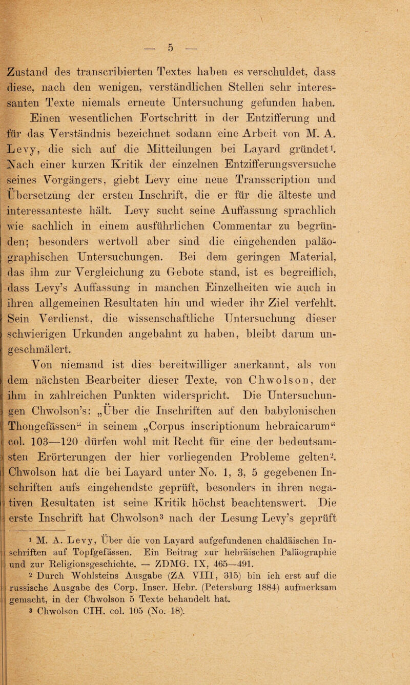 Zustand des transkribierten Textes haben es verschuldet, dass diese, nach den wenigen, verständlichen Stellen sehr interes¬ santen Texte niemals erneute Untersuchung gefunden haben. Einen wesentlichen Fortschritt in der Entzifferung und für das Verständnis bezeichnet sodann eine Arbeit von M. A. Levy, die sich auf die Mitteilungen bei Layard gründet1. Nach einer kurzen Kritik der einzelnen Entzifferungsversuche seines Vorgängers, giebt Levy eine neue Transscription und Übersetzung der ersten Inschrift, die er für die älteste und interessanteste hält. Levy sucht seine Auffassung sprachlich wie sachlich in einem ausführlichen Commentar zu begrün¬ den; besonders wertvoll aber sind die eingehenden paläo- graphisclien Untersuchungen. Bei dem geringen Material, das ihm zur Vergleichung zu Gebote stand, ist es begreiflich, dass Levy’s Auffassung in manchen Einzelheiten wie auch in ihren allgemeinen Resultaten hin und wieder ihr Ziel verfehlt. Sein Verdienst, die wissenschaftliche Untersuchung dieser schwierigen Urkunden angebahnt zu haben, bleibt darum un¬ geschmälert. Von niemand ist dies bereitwilliger anerkannt, als von dem nächsten Bearbeiter dieser Texte, von Chwolson, der : ihm in zahlreichen Punkten widerspricht. Die Untersuchun- • • gen Chwolson’s: „Uber die Inschriften auf den babylonischen Thongefässen“ in seinem „Corpus inscriptionum hebraicarum“ ( col. 103—120 dürfen wohl mit Becht für eine der bedeutsam- ) sten Erörterungen der hier vorliegenden Probleme gelten'2. Chwolson hat die bei Layard unter No. 1, 3, 5 gegebenen In- t Schriften aufs eingehendste geprüft, besonders in ihren nega¬ tiven Resultaten ist seine Kritik höchst beachtenswert. Die : erste Inschrift hat Chwolson3 nach der Lesung Levy’s geprüft 1 M. A. Levy, Uber die von Layard aufgefundenen chaldäischen In¬ schriften auf Topfgefässen. Ein Beitrag zur hebräischen Paläographie und zur Beligionsgeschichte. — ZDMGr. IX, 465—491. 2 Durch Wohlsteins Ausgabe (ZA VIII, 315) bin ich erst auf die russische Ausgabe des Corp. Inscr. Hebr. (Petersburg 1884) aufmerksam : gemacht, in der Chwolson 5 Texte behandelt hat. 3 Chwolson CIH. col. 105 (Xo. 18).
