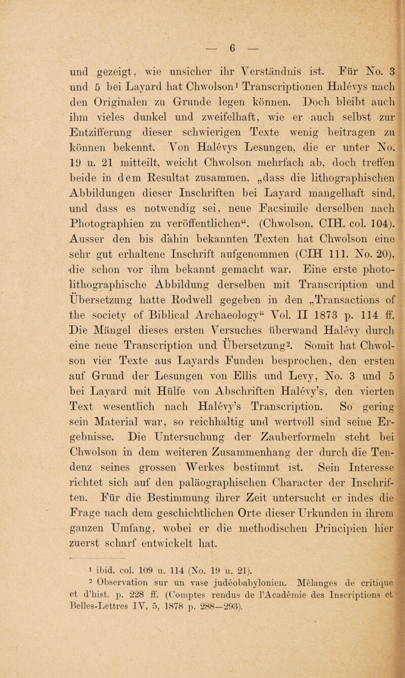 und gezeigt, wie unsicher ihr Verständnis ist. Für No. 3 und 5 bei Layard hat Chwolson1 Transcriptionen Halevys nach den Originalen zu Grunde legen können. Doch bleibt auch ihm vieles dunkel und zweifelhaft, wie er auch selbst zur Entzifferung dieser schwierigen Texte wenig beitragen zu können bekennt. Von Halevys Lesungen, die er unter No. 19 u. 21 mitteilt, weicht Chwolson mehrfach ab, doch treffen beide in dem Resultat zusammen, „dass die lithographischen Abbildungen dieser Inschriften bei Layard mangelhaft sind, und dass es notwendig sei, neue Facsimile derselben nach Photographien zu veröffentlichen“. (Chwolson, CIH. col. 104). Ausser den bis dahin bekannten Texten hat Chwolson eine sehr gut erhaltene Inschrift aufgenommen (CIH 111. No. 20), die schon vor ihm bekannt gemacht war. Eine erste photo- lithographische Abbildung derselben mit Transcription und • • Übersetzung hatte Rodwell gegeben in den „Transactions of tlie society of Biblical Archaeology“ Vol. II 1873 p. 114 ff. Die Mängel dieses ersten Versuches überwand Halevy durch • • eine neue Transcription und Übersetzung2. Somit hat Chwol¬ son vier Texte aus Layards Funden besprochen, den ersten auf Grund der Lesungen von Ellis und Levy, No. 3 und 5 bei Layard mit Hülfe von Abschriften Halevy’s, den vierten Text wesentlich nach Halevy’s Transcription. So gering sein Material war, so reichhaltig und wertvoll sind seine Er¬ gebnisse. Die Untersuchung der Zauberformeln steht bei Chwolson in dem weiteren Zusammenhang der durch die Ten- denz seines grossen Werkes bestimmt ist. Sein Interesse richtet sich auf den paläographischen Character der Inschrif¬ ten. Für die Bestimmung ihrer Zeit untersucht er indes die Frage nach dem geschichtlichen Orte dieser Urkunden in ihrem ganzen Umfang, wobei er die methodischen Principien hier zuerst scharf entwickelt hat. ■ * * 1 ibid. col. 109 u. 114 (No. 19 u. 21). 2 Observation sur un vase judeobabylonien. Melanges de critique et d’liist. p. 228 ff. (Comptes rendus de l’Academie des Inscriptions et Belles-Lettres IY, 5, 1878 p. 288—293).
