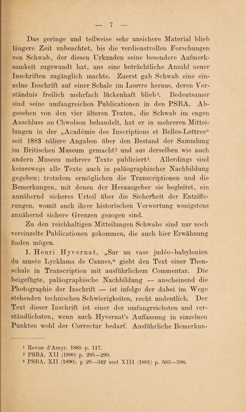Das geringe und teilweise sehr unsichere Material blieb längere Zeit unbeachtet, bis die verdienstvollen Forschungen von Schwab, der diesen Urkunden seine besondere Aufmerk¬ samkeit zugewandt hat, uns eine beträchtliche Anzahl neuer Inschriften zugänglich machte. Zuerst gab Schwab eine ein¬ zelne Inschrift auf einer Schale im Louvre heraus, deren Ver¬ ständnis freilich mehrfach lückenhaft blieb! Bedeutsamer sind seine umfangreichen Publicationen in den PSBA. Ab¬ gesehen von den vier älteren Texten, die Schwab im engen Anschluss an Chwolson behandelt, hat er in mehreren Mittei¬ lungen in der „Academie des Inscriptions et Belles-Lettres“ seit 1883 nähere Angaben über den Bestand der Sammlung im Britischen Museum gemacht1 2 und aus derselben wie auch andern Museen mehrere Texte publiciert3. Allerdings sind keineswegs alle Texte auch in paläographischer Nachbildung gegeben; trotzdem ermöglichen die Transcriptionen und die Bemerkungen, mit denen der Herausgeber sie begleitet, ein annähernd sicheres Urteil über die Sicherheit der Entziffe¬ rungen, womit auch ihrer historischen Verwertung wenigstens annähernd sichere Grenzen gezogen sind. Zu den reichhaltigen Mitteilungen Schwabs sind nur noch vereinzelte Publicationen gekommen, die auch hier Erwähnung finden mögen. 1. Henri Hyvernat, „Sur un vase judeo-babylonien du musee Lycklama de Cannes,“ giebt den Text einer Thon¬ schale in Transcription mit ausführlichem Commentar. Die beigefügte, paläographische Nachbildung — anscheinend die Photographie der Inschrift — ist infolge der dabei im Wege stehenden technischen Schwierigkeiten, recht undeutlich. Der Text dieser Inschrift ist einer der umfangreichsten und ver¬ ständlichsten, wenn auch Hyvernat’'s Auffassung in einzelnen Punkten wohl der Correctur bedarf. Ausführliche Bemerkun- 1 Revue d’Assyr. 1885 p. 117. 2 PSBA. XII (1890) p. 295—299. 3 PSBA. XII (1890). p 29—342 und XIII (1891) p. 583-598.